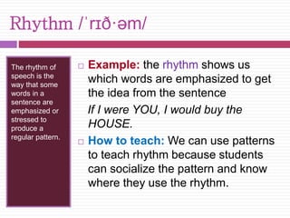 Rhythm /ˈrɪð·əm/ 
The rhythm of 
speech is the 
way that some 
words in a 
sentence are 
emphasized or 
stressed to 
produce a 
regular pattern. 
 Example: the rhythm shows us 
which words are emphasized to get 
the idea from the sentence 
If I were YOU, I would buy the 
HOUSE. 
 How to teach: We can use patterns 
to teach rhythm because students 
can socialize the pattern and know 
where they use the rhythm. 
 