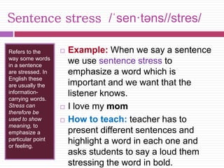Sentence stress /ˈsen·təns//stres/ 
Refers to the 
way some words 
in a sentence 
are stressed. In 
English these 
are usually the 
information-carrying 
words. 
Stress can 
therefore be 
used to show 
meaning, to 
emphasize a 
particular point 
or feeling. 
 Example: When we say a sentence 
we use sentence stress to 
emphasize a word which is 
important and we want that the 
listener knows. 
 I love my mom 
 How to teach: teacher has to 
present different sentences and 
highlight a word in each one and 
asks students to say a loud them 
stressing the word in bold. 
 