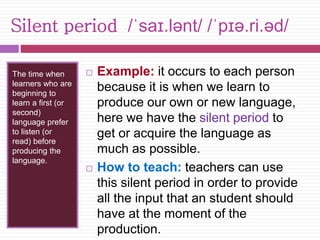 Silent period /ˈsaɪ.lənt/ /ˈpɪə.ri.əd/ 
The time when 
learners who are 
beginning to 
learn a first (or 
second) 
language prefer 
to listen (or 
read) before 
producing the 
language. 
 Example: it occurs to each person 
because it is when we learn to 
produce our own or new language, 
here we have the silent period to 
get or acquire the language as 
much as possible. 
 How to teach: teachers can use 
this silent period in order to provide 
all the input that an student should 
have at the moment of the 
production. 
 