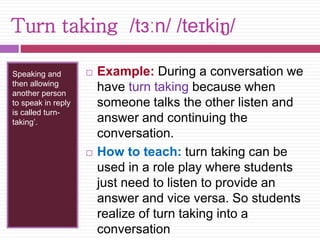 Turn taking /tɜːn/ /teɪkiŋ/ 
Speaking and 
then allowing 
another person 
to speak in reply 
is called turn-taking’. 
 Example: During a conversation we 
have turn taking because when 
someone talks the other listen and 
answer and continuing the 
conversation. 
 How to teach: turn taking can be 
used in a role play where students 
just need to listen to provide an 
answer and vice versa. So students 
realize of turn taking into a 
conversation 
 