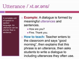 Utterance /ˈʌt.ər.əns/ 
A complete unit 
of speech in 
spoken 
language. An 
utterance can be 
shorter than a 
sentence. 
 Example: A dialogue is formed by 
meaningful utterances and 
sentences. 
 How are you? 
 Fine. Thank you. 
 How to teach: Teacher enters to 
the classroom and says “good 
morning”, then explains that this 
phrase is an utterance, then asks 
students to write a dialogue to 
including utterances they often use. 
 