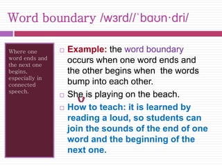 Word boundary /wɜrd//ˈbɑʊn·dri/ 
Where one 
word ends and 
the next one 
begins, 
especially in 
connected 
speech. 
 Example: the word boundary 
occurs when one word ends and 
the other begins when the words 
bump into each other. 
 She is playing on the beach. 
 How to teach: it is learned by 
reading a loud, so students can 
join the sounds of the end of one 
word and the beginning of the 
next one. 
 