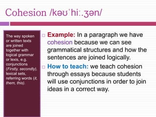 Cohesion /kəʊˈhiː.ʒən/ 
The way spoken 
or written texts 
are joined 
together with 
logical grammar 
or lexis, e.g. 
conjunctions 
(Firstly, secondly), 
lexical sets, 
referring words (it, 
them, this). 
 Example: In a paragraph we have 
cohesion because we can see 
grammatical structures and how the 
sentences are joined logically. 
 How to teach: we teach cohesion 
through essays because students 
will use conjunctions in order to join 
ideas in a correct way. 
 