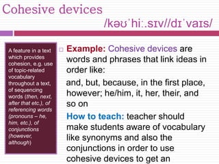 Cohesive devices 
/kəʊˈhiː.sɪv//dɪˈvaɪs/ 
A feature in a text 
which provides 
cohesion, e.g. use 
of topic-related 
vocabulary 
throughout a text, 
of sequencing 
words (then, next, 
after that etc.), of 
referencing words 
(pronouns – he, 
him, etc.), of 
conjunctions 
(however, 
although) 
 Example: Cohesive devices are 
words and phrases that link ideas in 
order like: 
and, but, because, in the first place, 
however; he/him, it, her, their, and 
so on 
How to teach: teacher should 
make students aware of vocabulary 
like synonyms and also the 
conjunctions in order to use 
cohesive devices to get an 
 