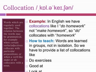 Collocation /ˌkɒl.əˈkeɪ.ʃən/ 
Words which are 
regularly used 
together. The 
relation between 
the words may 
be grammatical, 
for example 
when certain 
verbs/adjectives 
collocate with 
particular 
prepositions or 
when a verb like 
make or do 
collocates with a 
noun. 
 Example: In English we have 
collocations like I “do homework” 
not “make homework”, so “do” 
collocates with “homework” 
 How to teach: Words are learned 
in groups, not in isolation. So we 
have to provide a list of collocations 
like 
 Do exercises 
 Good at 
 Look at 
 