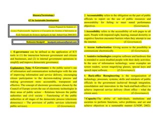 Glossary/Terminology I
ICT for Sustainable Development
Courses Prepared for Students of :
Licence Professionnelle: Ingénierie et Conception des Systèmes d’Information at
Ecole Nationale des Sciences Appliquées de Safi, School-Year 2004/2015.
- Redouane Boulguid boulguid.redouane@gmail.com
1. E-governance can be defined as the application of ICT
tools in (1) the interaction between government and citizens
and businesses, and (2) in internal government operations to
simplify and improve democratic governance.
Explanatory Note: E-Governance is the public sector’s use
of information and communication technologies with the aim
of improving information and service delivery, encouraging
citizen participation in the decision-making process and
making government more accountable, transparent and
effective. The concept of electronic governance chosen by the
Council of Europe covers the use of electronic technologies in
three areas of public action: - Relations between the public
authorities and civil society - Functioning of the public
authorities at all stages of the democratic process (electronic
democracy) - The provision of public services (electronic
public services). (E-Governance).
2. Accountability refers to the obligation on the part of public
officials to report on the use of public resources and
answerability for failing to meet stated performance
objectives. (Governance).
3.Accessibility refers to the accessibility of web pages to all
users. People with impaired sight, hearing, manual dexterity or
cognitive function encounter barriers when they attempt to use
the internet. (E-Governance).
4. Access Authorization: Giving access to the possibility to
communicate electronically. (E-Governance).
5. Assistive technologies comprise software and hardware that
is intended to assist disabled people with their daily activities.
In the area of information technology, some examples are
screen readers, screen magnifying glasses, special keys and
speech input software. (E-Governance).
6. Back-office Reengineering is the reorganization of
technology, processes, systems, skills and mindsets of public
officials in the government (achieved through integration,
consolidation and innovation in the back-end/back-office) to
achieve improved service delivery (front office - what the
citizen sees). (E-Governance).
7.Capacity:The ability of individuals, institutions and
societies to perform functions, solve problems, and set and
achieve objectives in a sustainable manner (UNDP, 2002).
 