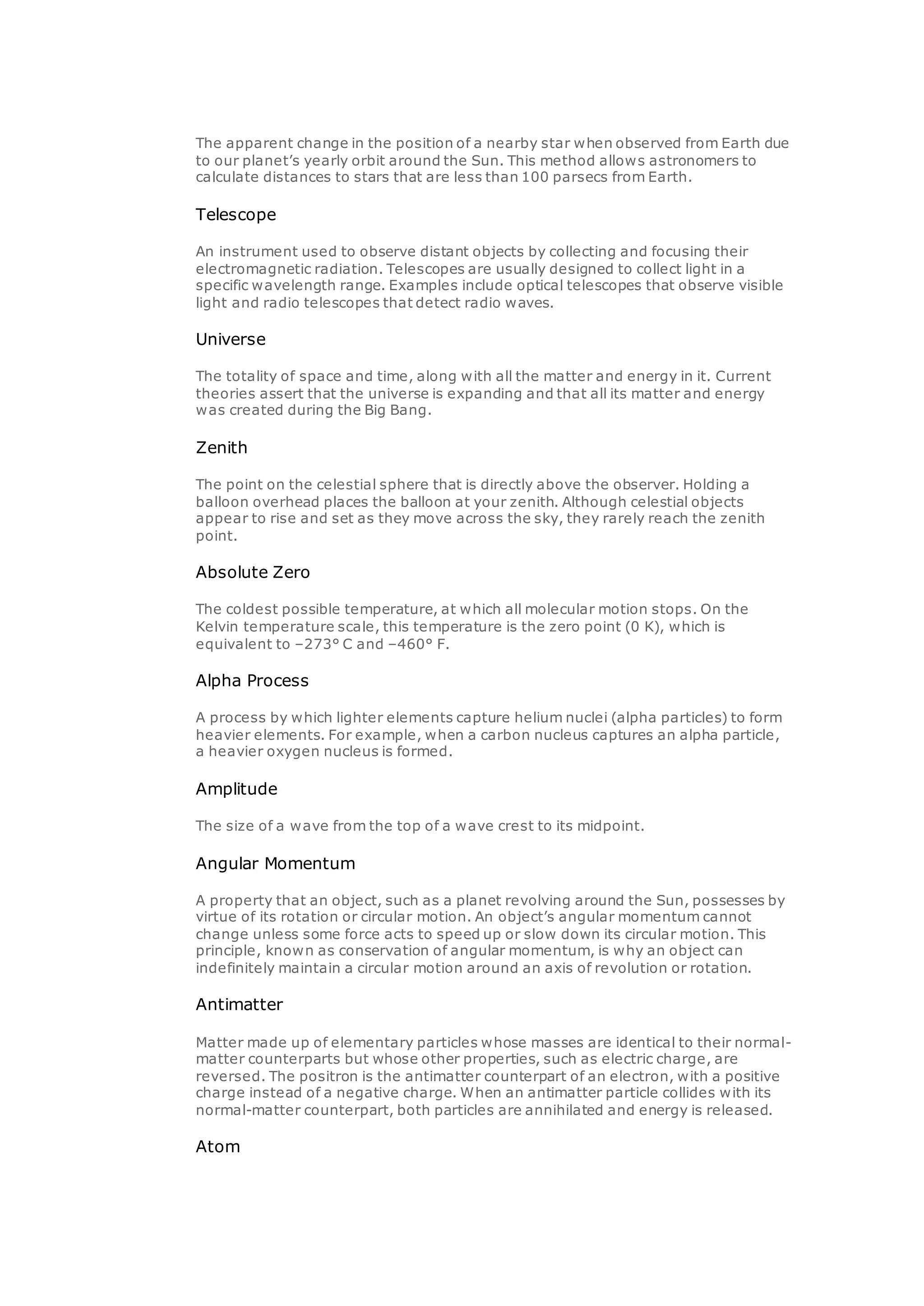 The apparent change in the position of a nearby star when observed from Earth due
to our planet’s yearly orbit around the Sun. This method allows astronomers to
calculate distances to stars that are less than 100 parsecs from Earth.
Telescope
An instrument used to observe distant objects by collecting and focusing their
electromagnetic radiation. Telescopes are usually designed to collect light in a
specific wavelength range. Examples include optical telescopes that observe visible
light and radio telescopes that detect radio waves.
Universe
The totality of space and time, along with all the matter and energy in it. Current
theories assert that the universe is expanding and that all its matter and energy
was created during the Big Bang.
Zenith
The point on the celestial sphere that is directly above the observer. Holding a
balloon overhead places the balloon at your zenith. Although celestial objects
appear to rise and set as they move across the sky, they rarely reach the zenith
point.
Absolute Zero
The coldest possible temperature, at which all molecular motion stops. On the
Kelvin temperature scale, this temperature is the zero point (0 K), which is
equivalent to –273° C and –460° F.
Alpha Process
A process by which lighter elements capture helium nuclei (alpha particles) to form
heavier elements. For example, when a carbon nucleus captures an alpha particle,
a heavier oxygen nucleus is formed.
Amplitude
The size of a wave from the top of a wave crest to its midpoint.
Angular Momentum
A property that an object, such as a planet revolving around the Sun, possesses by
virtue of its rotation or circular motion. An object’s angular momentum cannot
change unless some force acts to speed up or slow down its circular motion. This
principle, known as conservation of angular momentum, is why an object can
indefinitely maintain a circular motion around an axis of revolution or rotation.
Antimatter
Matter made up of elementary particles whose masses are identical to their normal-
matter counterparts but whose other properties, such as electric charge, are
reversed. The positron is the antimatter counterpart of an electron, with a positive
charge instead of a negative charge. When an antimatter particle collides with its
normal-matter counterpart, both particles are annihilated and energy is released.
Atom
 