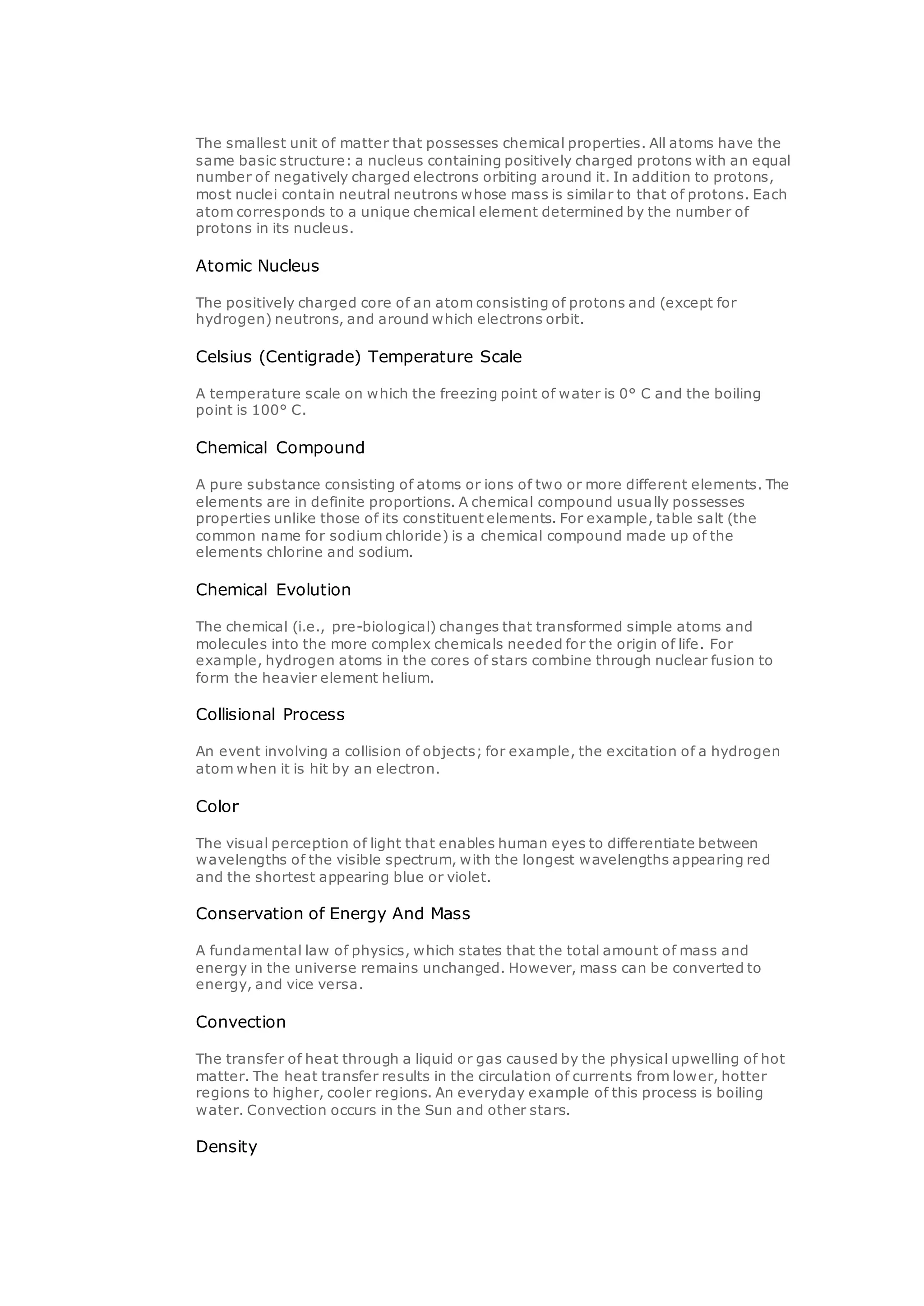 The smallest unit of matter that possesses chemical properties. All atoms have the
same basic structure: a nucleus containing positively charged protons with an equal
number of negatively charged electrons orbiting around it. In addition to protons,
most nuclei contain neutral neutrons whose mass is similar to that of protons. Each
atom corresponds to a unique chemical element determined by the number of
protons in its nucleus.
Atomic Nucleus
The positively charged core of an atom consisting of protons and (except for
hydrogen) neutrons, and around which electrons orbit.
Celsius (Centigrade) Temperature Scale
A temperature scale on which the freezing point of water is 0° C and the boiling
point is 100° C.
Chemical Compound
A pure substance consisting of atoms or ions of two or more different elements. The
elements are in definite proportions. A chemical compound usually possesses
properties unlike those of its constituent elements. For example, table salt (the
common name for sodium chloride) is a chemical compound made up of the
elements chlorine and sodium.
Chemical Evolution
The chemical (i.e., pre-biological) changes that transformed simple atoms and
molecules into the more complex chemicals needed for the origin of life. For
example, hydrogen atoms in the cores of stars combine through nuclear fusion to
form the heavier element helium.
Collisional Process
An event involving a collision of objects; for example, the excitation of a hydrogen
atom when it is hit by an electron.
Color
The visual perception of light that enables human eyes to differentiate between
wavelengths of the visible spectrum, with the longest wavelengths appearing red
and the shortest appearing blue or violet.
Conservation of Energy And Mass
A fundamental law of physics, which states that the total amount of mass and
energy in the universe remains unchanged. However, mass can be converted to
energy, and vice versa.
Convection
The transfer of heat through a liquid or gas caused by the physical upwelling of hot
matter. The heat transfer results in the circulation of currents from lower, hotter
regions to higher, cooler regions. An everyday example of this process is boiling
water. Convection occurs in the Sun and other stars.
Density
 