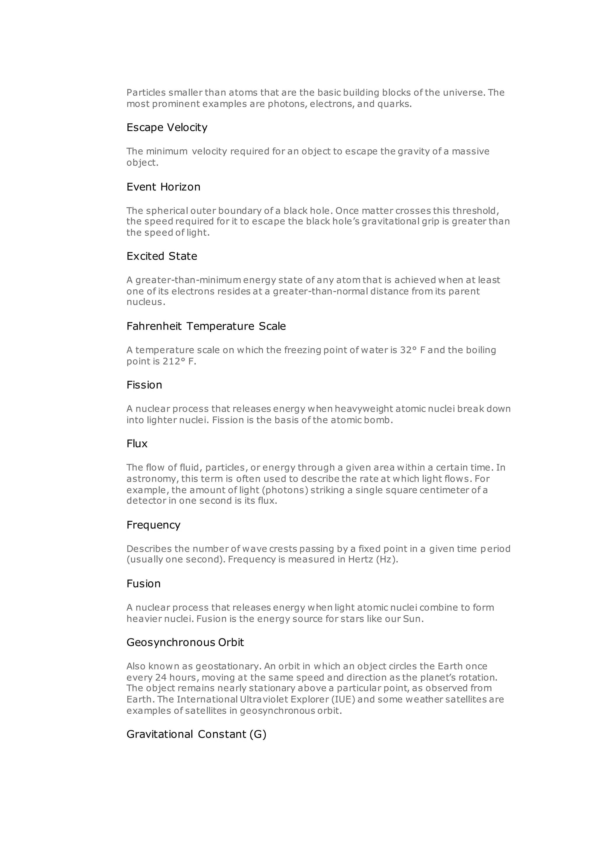 Particles smaller than atoms that are the basic building blocks of the universe. The
most prominent examples are photons, electrons, and quarks.
Escape Velocity
The minimum velocity required for an object to escape the gravity of a massive
object.
Event Horizon
The spherical outer boundary of a black hole. Once matter crosses this threshold,
the speed required for it to escape the black hole’s gravitational grip is greater than
the speed of light.
Excited State
A greater-than-minimum energy state of any atom that is achieved when at least
one of its electrons resides at a greater-than-normal distance from its parent
nucleus.
Fahrenheit Temperature Scale
A temperature scale on which the freezing point of water is 32° F and the boiling
point is 212° F.
Fission
A nuclear process that releases energy when heavyweight atomic nuclei break down
into lighter nuclei. Fission is the basis of the atomic bomb.
Flux
The flow of fluid, particles, or energy through a given area within a certain time. In
astronomy, this term is often used to describe the rate at which light flows. For
example, the amount of light (photons) striking a single square centimeter of a
detector in one second is its flux.
Frequency
Describes the number of wave crests passing by a fixed point in a given time period
(usually one second). Frequency is measured in Hertz (Hz).
Fusion
A nuclear process that releases energy when light atomic nuclei combine to form
heavier nuclei. Fusion is the energy source for stars like our Sun.
Geosynchronous Orbit
Also known as geostationary. An orbit in which an object circles the Earth once
every 24 hours, moving at the same speed and direction as the planet’s rotation.
The object remains nearly stationary above a particular point, as observed from
Earth. The International Ultraviolet Explorer (IUE) and some weather satellites are
examples of satellites in geosynchronous orbit.
Gravitational Constant (G)
 