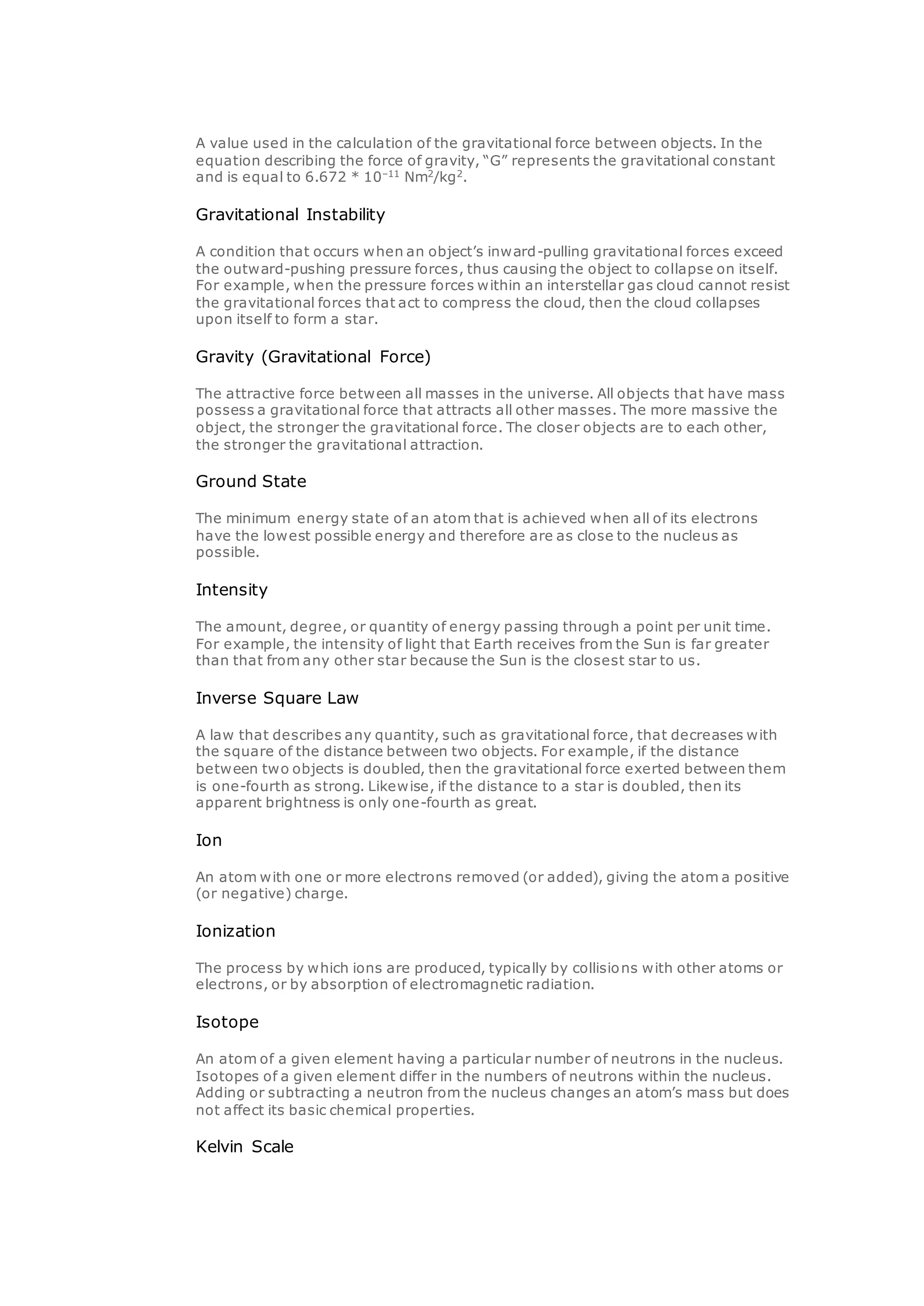 A value used in the calculation of the gravitational force between objects. In the
equation describing the force of gravity, “G” represents the gravitational constant
and is equal to 6.672 * 10–11
Nm2
/kg2
.
Gravitational Instability
A condition that occurs when an object’s inward-pulling gravitational forces exceed
the outward-pushing pressure forces, thus causing the object to collapse on itself.
For example, when the pressure forces within an interstellar gas cloud cannot resist
the gravitational forces that act to compress the cloud, then the cloud collapses
upon itself to form a star.
Gravity (Gravitational Force)
The attractive force between all masses in the universe. All objects that have mass
possess a gravitational force that attracts all other masses. The more massive the
object, the stronger the gravitational force. The closer objects are to each other,
the stronger the gravitational attraction.
Ground State
The minimum energy state of an atom that is achieved when all of its electrons
have the lowest possible energy and therefore are as close to the nucleus as
possible.
Intensity
The amount, degree, or quantity of energy passing through a point per unit time.
For example, the intensity of light that Earth receives from the Sun is far greater
than that from any other star because the Sun is the closest star to us.
Inverse Square Law
A law that describes any quantity, such as gravitational force, that decreases with
the square of the distance between two objects. For example, if the distance
between two objects is doubled, then the gravitational force exerted between them
is one-fourth as strong. Likewise, if the distance to a star is doubled, then its
apparent brightness is only one-fourth as great.
Ion
An atom with one or more electrons removed (or added), giving the atom a positive
(or negative) charge.
Ionization
The process by which ions are produced, typically by collisions with other atoms or
electrons, or by absorption of electromagnetic radiation.
Isotope
An atom of a given element having a particular number of neutrons in the nucleus.
Isotopes of a given element differ in the numbers of neutrons within the nucleus.
Adding or subtracting a neutron from the nucleus changes an atom’s mass but does
not affect its basic chemical properties.
Kelvin Scale
 