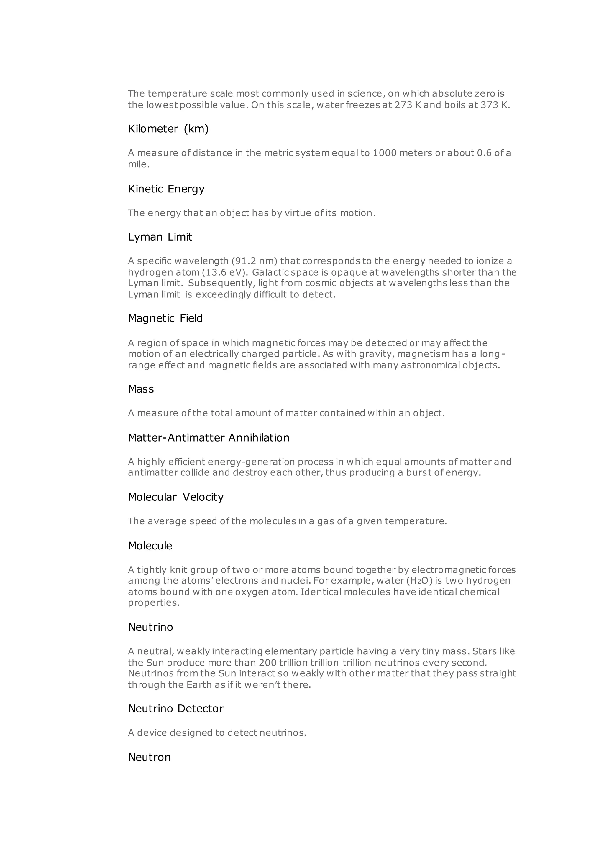 The temperature scale most commonly used in science, on which absolute zero is
the lowest possible value. On this scale, water freezes at 273 K and boils at 373 K.
Kilometer (km)
A measure of distance in the metric system equal to 1000 meters or about 0.6 of a
mile.
Kinetic Energy
The energy that an object has by virtue of its motion.
Lyman Limit
A specific wavelength (91.2 nm) that corresponds to the energy needed to ionize a
hydrogen atom (13.6 eV). Galactic space is opaque at wavelengths shorter than the
Lyman limit. Subsequently, light from cosmic objects at wavelengths less than the
Lyman limit is exceedingly difficult to detect.
Magnetic Field
A region of space in which magnetic forces may be detected or may affect the
motion of an electrically charged particle. As with gravity, magnetism has a long-
range effect and magnetic fields are associated with many astronomical objects.
Mass
A measure of the total amount of matter contained within an object.
Matter-Antimatter Annihilation
A highly efficient energy-generation process in which equal amounts of matter and
antimatter collide and destroy each other, thus producing a burst of energy.
Molecular Velocity
The average speed of the molecules in a gas of a given temperature.
Molecule
A tightly knit group of two or more atoms bound together by electromagnetic forces
among the atoms’ electrons and nuclei. For example, water (H2O) is two hydrogen
atoms bound with one oxygen atom. Identical molecules have identical chemical
properties.
Neutrino
A neutral, weakly interacting elementary particle having a very tiny mass. Stars like
the Sun produce more than 200 trillion trillion trillion neutrinos every second.
Neutrinos from the Sun interact so weakly with other matter that they pass straight
through the Earth as if it weren’t there.
Neutrino Detector
A device designed to detect neutrinos.
Neutron
 