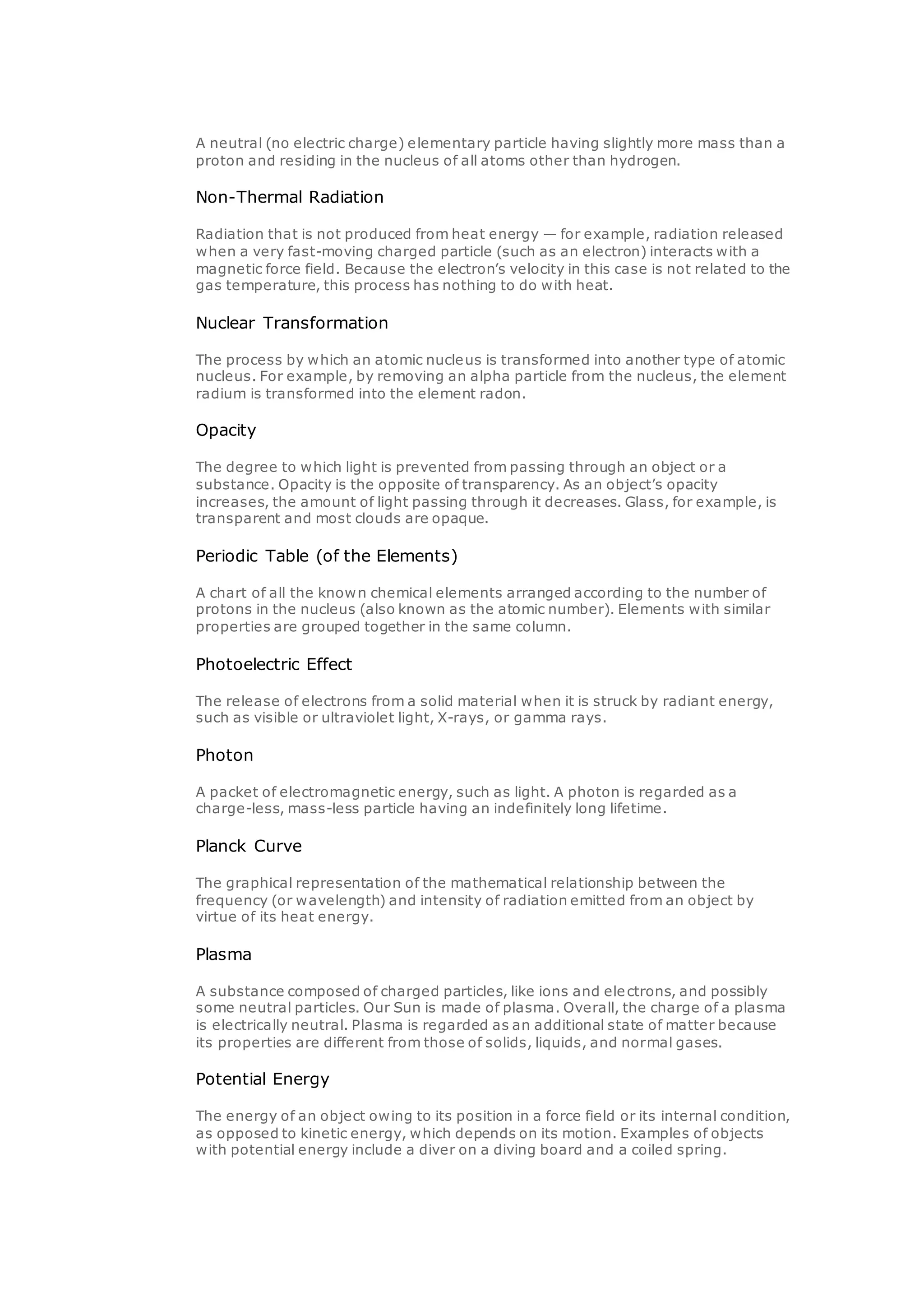 A neutral (no electric charge) elementary particle having slightly more mass than a
proton and residing in the nucleus of all atoms other than hydrogen.
Non-Thermal Radiation
Radiation that is not produced from heat energy — for example, radiation released
when a very fast-moving charged particle (such as an electron) interacts with a
magnetic force field. Because the electron’s velocity in this case is not related to the
gas temperature, this process has nothing to do with heat.
Nuclear Transformation
The process by which an atomic nucleus is transformed into another type of atomic
nucleus. For example, by removing an alpha particle from the nucleus, the element
radium is transformed into the element radon.
Opacity
The degree to which light is prevented from passing through an object or a
substance. Opacity is the opposite of transparency. As an object’s opacity
increases, the amount of light passing through it decreases. Glass, for example, is
transparent and most clouds are opaque.
Periodic Table (of the Elements)
A chart of all the known chemical elements arranged according to the number of
protons in the nucleus (also known as the atomic number). Elements with similar
properties are grouped together in the same column.
Photoelectric Effect
The release of electrons from a solid material when it is struck by radiant energy,
such as visible or ultraviolet light, X-rays, or gamma rays.
Photon
A packet of electromagnetic energy, such as light. A photon is regarded as a
charge-less, mass-less particle having an indefinitely long lifetime.
Planck Curve
The graphical representation of the mathematical relationship between the
frequency (or wavelength) and intensity of radiation emitted from an object by
virtue of its heat energy.
Plasma
A substance composed of charged particles, like ions and electrons, and possibly
some neutral particles. Our Sun is made of plasma. Overall, the charge of a plasma
is electrically neutral. Plasma is regarded as an additional state of matter because
its properties are different from those of solids, liquids, and normal gases.
Potential Energy
The energy of an object owing to its position in a force field or its internal condition,
as opposed to kinetic energy, which depends on its motion. Examples of objects
with potential energy include a diver on a diving board and a coiled spring.
 