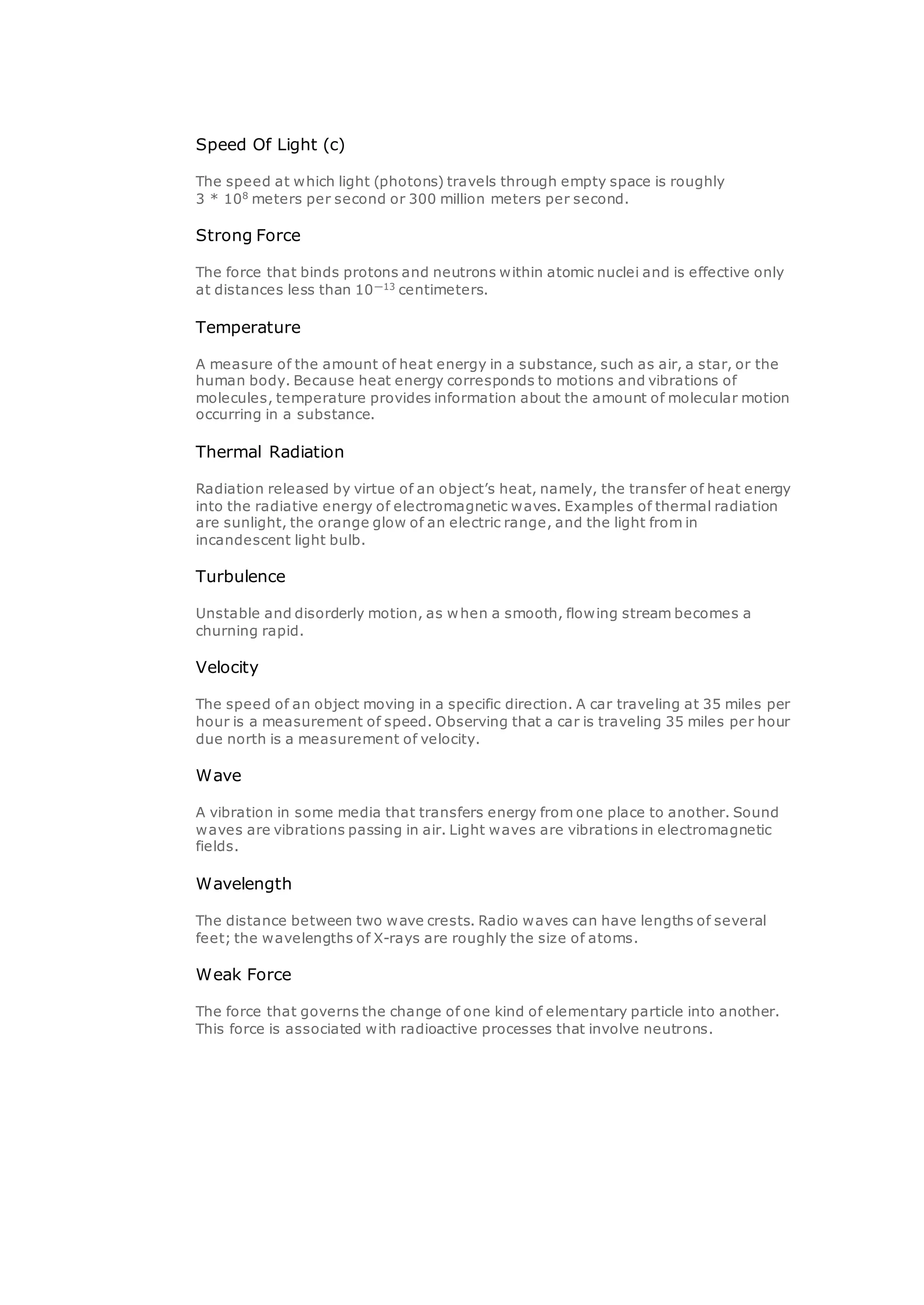 Speed Of Light (c)
The speed at which light (photons) travels through empty space is roughly
3 * 108
meters per second or 300 million meters per second.
Strong Force
The force that binds protons and neutrons within atomic nuclei and is effective only
at distances less than 10—13
centimeters.
Temperature
A measure of the amount of heat energy in a substance, such as air, a star, or the
human body. Because heat energy corresponds to motions and vibrations of
molecules, temperature provides information about the amount of molecular motion
occurring in a substance.
Thermal Radiation
Radiation released by virtue of an object’s heat, namely, the transfer of heat energy
into the radiative energy of electromagnetic waves. Examples of thermal radiation
are sunlight, the orange glow of an electric range, and the light from in
incandescent light bulb.
Turbulence
Unstable and disorderly motion, as when a smooth, flowing stream becomes a
churning rapid.
Velocity
The speed of an object moving in a specific direction. A car traveling at 35 miles per
hour is a measurement of speed. Observing that a car is traveling 35 miles per hour
due north is a measurement of velocity.
Wave
A vibration in some media that transfers energy from one place to another. Sound
waves are vibrations passing in air. Light waves are vibrations in electromagnetic
fields.
Wavelength
The distance between two wave crests. Radio waves can have lengths of several
feet; the wavelengths of X-rays are roughly the size of atoms.
Weak Force
The force that governs the change of one kind of elementary particle into another.
This force is associated with radioactive processes that involve neutrons.
 