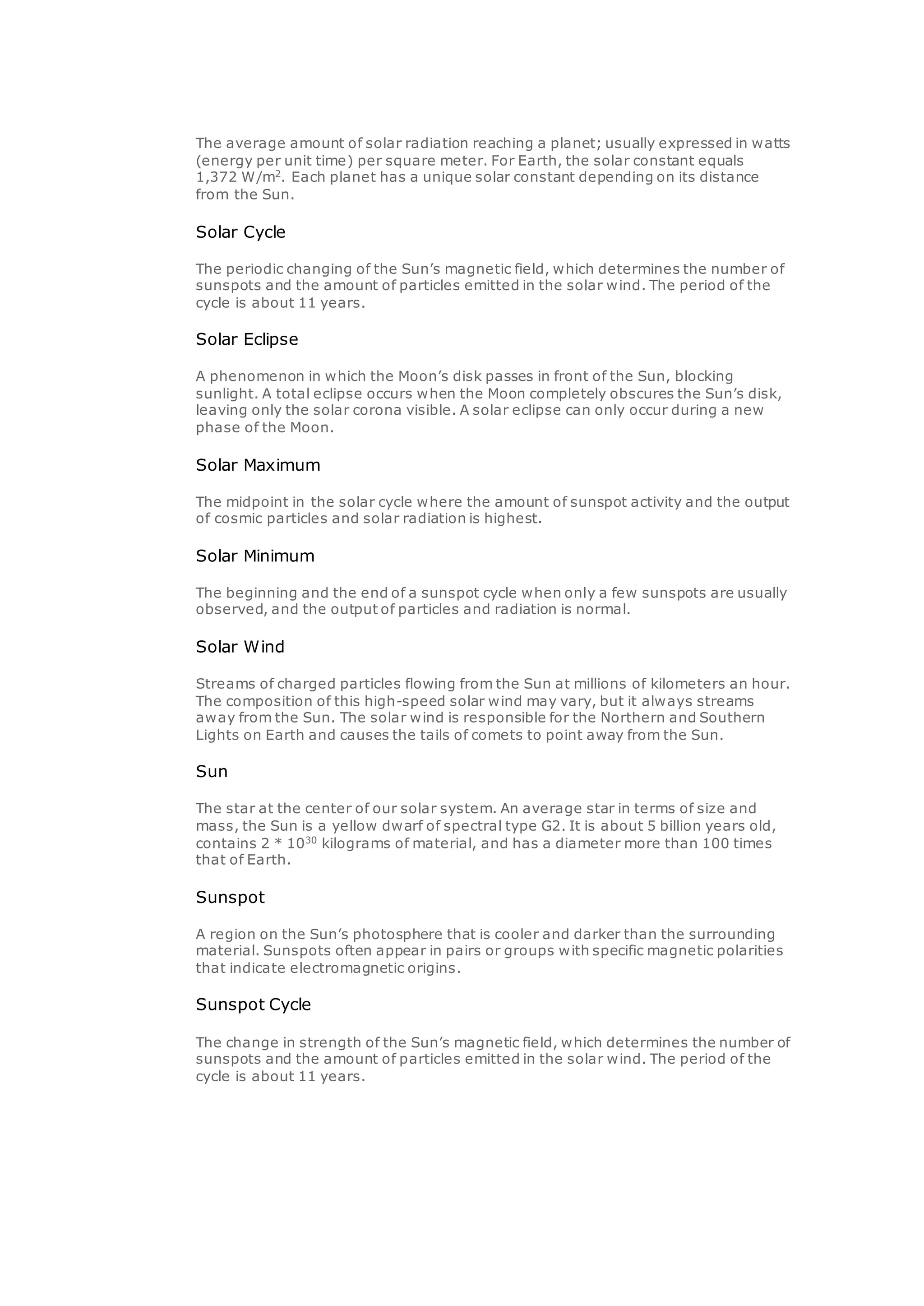 The average amount of solar radiation reaching a planet; usually expressed in watts
(energy per unit time) per square meter. For Earth, the solar constant equals
1,372 W/m2
. Each planet has a unique solar constant depending on its distance
from the Sun.
Solar Cycle
The periodic changing of the Sun’s magnetic field, which determines the number of
sunspots and the amount of particles emitted in the solar wind. The period of the
cycle is about 11 years.
Solar Eclipse
A phenomenon in which the Moon’s disk passes in front of the Sun, blocking
sunlight. A total eclipse occurs when the Moon completely obscures the Sun’s disk,
leaving only the solar corona visible. A solar eclipse can only occur during a new
phase of the Moon.
Solar Maximum
The midpoint in the solar cycle where the amount of sunspot activity and the output
of cosmic particles and solar radiation is highest.
Solar Minimum
The beginning and the end of a sunspot cycle when only a few sunspots are usually
observed, and the output of particles and radiation is normal.
Solar Wind
Streams of charged particles flowing from the Sun at millions of kilometers an hour.
The composition of this high-speed solar wind may vary, but it always streams
away from the Sun. The solar wind is responsible for the Northern and Southern
Lights on Earth and causes the tails of comets to point away from the Sun.
Sun
The star at the center of our solar system. An average star in terms of size and
mass, the Sun is a yellow dwarf of spectral type G2. It is about 5 billion years old,
contains 2 * 1030
kilograms of material, and has a diameter more than 100 times
that of Earth.
Sunspot
A region on the Sun’s photosphere that is cooler and darker than the surrounding
material. Sunspots often appear in pairs or groups with specific magnetic polarities
that indicate electromagnetic origins.
Sunspot Cycle
The change in strength of the Sun’s magnetic field, which determines the number of
sunspots and the amount of particles emitted in the solar wind. The period of the
cycle is about 11 years.
 