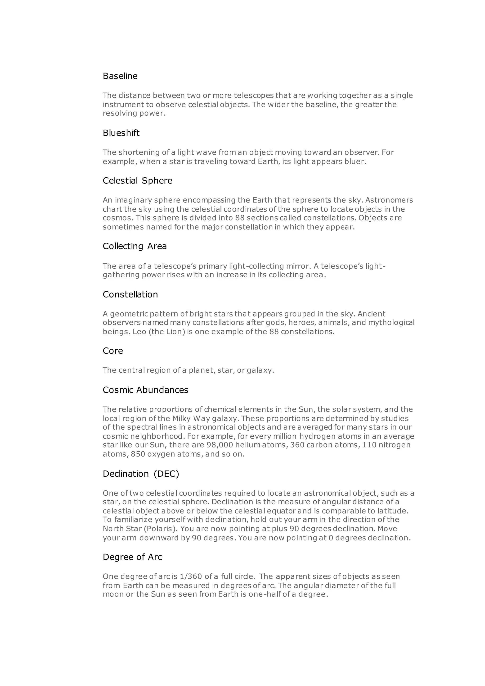Baseline
The distance between two or more telescopes that are working together as a single
instrument to observe celestial objects. The wider the baseline, the greater the
resolving power.
Blueshift
The shortening of a light wave from an object moving toward an observer. For
example, when a star is traveling toward Earth, its light appears bluer.
Celestial Sphere
An imaginary sphere encompassing the Earth that represents the sky. Astronomers
chart the sky using the celestial coordinates of the sphere to locate objects in the
cosmos. This sphere is divided into 88 sections called constellations. Objects are
sometimes named for the major constellation in which they appear.
Collecting Area
The area of a telescope’s primary light-collecting mirror. A telescope’s light-
gathering power rises with an increase in its collecting area.
Constellation
A geometric pattern of bright stars that appears grouped in the sky. Ancient
observers named many constellations after gods, heroes, animals, and mythological
beings. Leo (the Lion) is one example of the 88 constellations.
Core
The central region of a planet, star, or galaxy.
Cosmic Abundances
The relative proportions of chemical elements in the Sun, the solar system, and the
local region of the Milky Way galaxy. These proportions are determined by studies
of the spectral lines in astronomical objects and are averaged for many stars in our
cosmic neighborhood. For example, for every million hydrogen atoms in an average
star like our Sun, there are 98,000 helium atoms, 360 carbon atoms, 110 nitrogen
atoms, 850 oxygen atoms, and so on.
Declination (DEC)
One of two celestial coordinates required to locate an astronomical object, such as a
star, on the celestial sphere. Declination is the measure of angular distance of a
celestial object above or below the celestial equator and is comparable to latitude.
To familiarize yourself with declination, hold out your arm in the direction of the
North Star (Polaris). You are now pointing at plus 90 degrees declination. Move
your arm downward by 90 degrees. You are now pointing at 0 degrees declination.
Degree of Arc
One degree of arc is 1/360 of a full circle. The apparent sizes of objects as seen
from Earth can be measured in degrees of arc. The angular diameter of the full
moon or the Sun as seen from Earth is one-half of a degree.
 