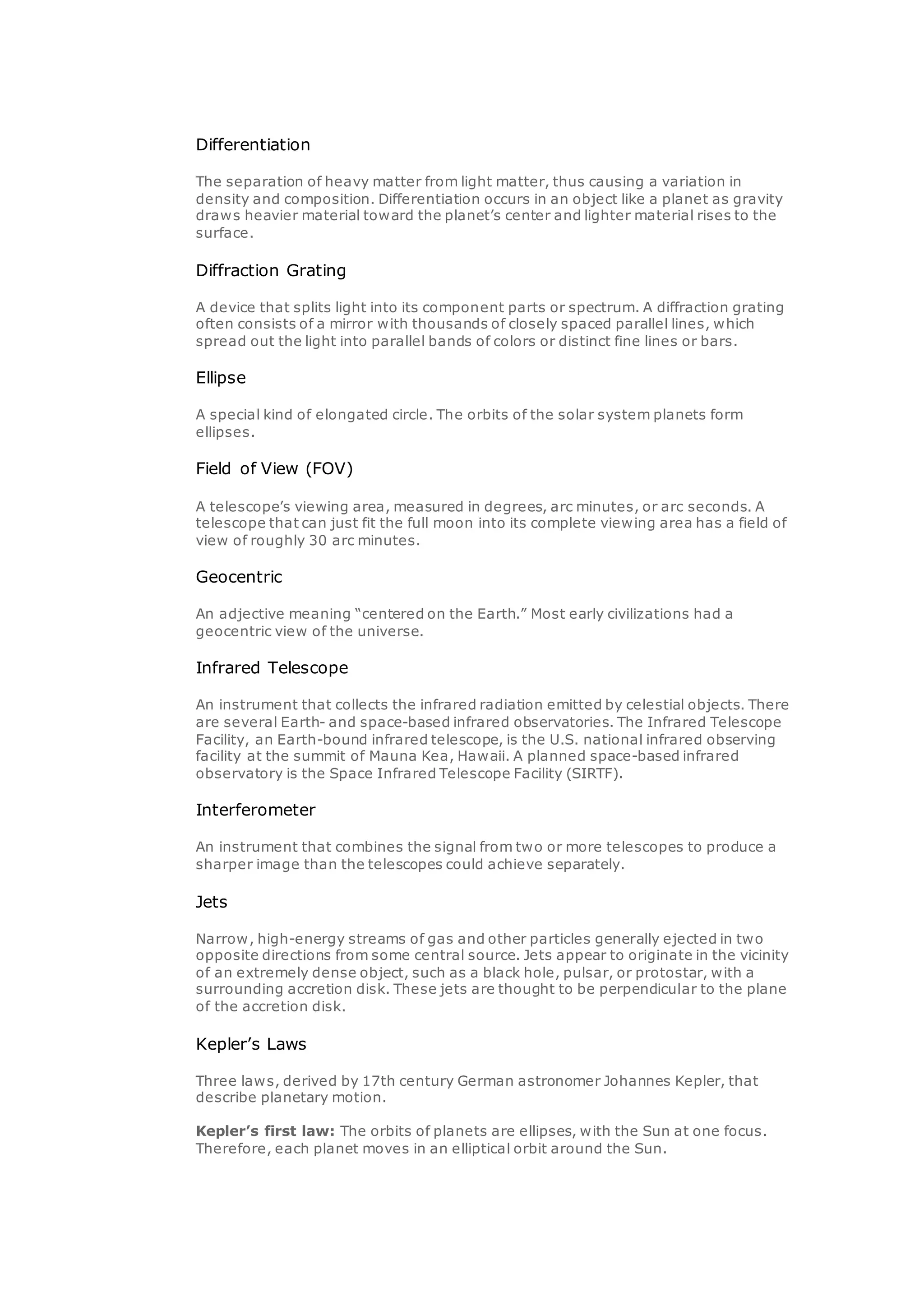 Differentiation
The separation of heavy matter from light matter, thus causing a variation in
density and composition. Differentiation occurs in an object like a planet as gravity
draws heavier material toward the planet’s center and lighter material rises to the
surface.
Diffraction Grating
A device that splits light into its component parts or spectrum. A diffraction grating
often consists of a mirror with thousands of closely spaced parallel lines, which
spread out the light into parallel bands of colors or distinct fine lines or bars.
Ellipse
A special kind of elongated circle. The orbits of the solar system planets form
ellipses.
Field of View (FOV)
A telescope’s viewing area, measured in degrees, arc minutes, or arc seconds. A
telescope that can just fit the full moon into its complete viewing area has a field of
view of roughly 30 arc minutes.
Geocentric
An adjective meaning “centered on the Earth.” Most early civilizations had a
geocentric view of the universe.
Infrared Telescope
An instrument that collects the infrared radiation emitted by celestial objects. There
are several Earth- and space-based infrared observatories. The Infrared Telescope
Facility, an Earth-bound infrared telescope, is the U.S. national infrared observing
facility at the summit of Mauna Kea, Hawaii. A planned space-based infrared
observatory is the Space Infrared Telescope Facility (SIRTF).
Interferometer
An instrument that combines the signal from two or more telescopes to produce a
sharper image than the telescopes could achieve separately.
Jets
Narrow, high-energy streams of gas and other particles generally ejected in two
opposite directions from some central source. Jets appear to originate in the vicinity
of an extremely dense object, such as a black hole, pulsar, or protostar, with a
surrounding accretion disk. These jets are thought to be perpendicular to the plane
of the accretion disk.
Kepler’s Laws
Three laws, derived by 17th century German astronomer Johannes Kepler, that
describe planetary motion.
Kepler’s first law: The orbits of planets are ellipses, with the Sun at one focus.
Therefore, each planet moves in an elliptical orbit around the Sun.
 
