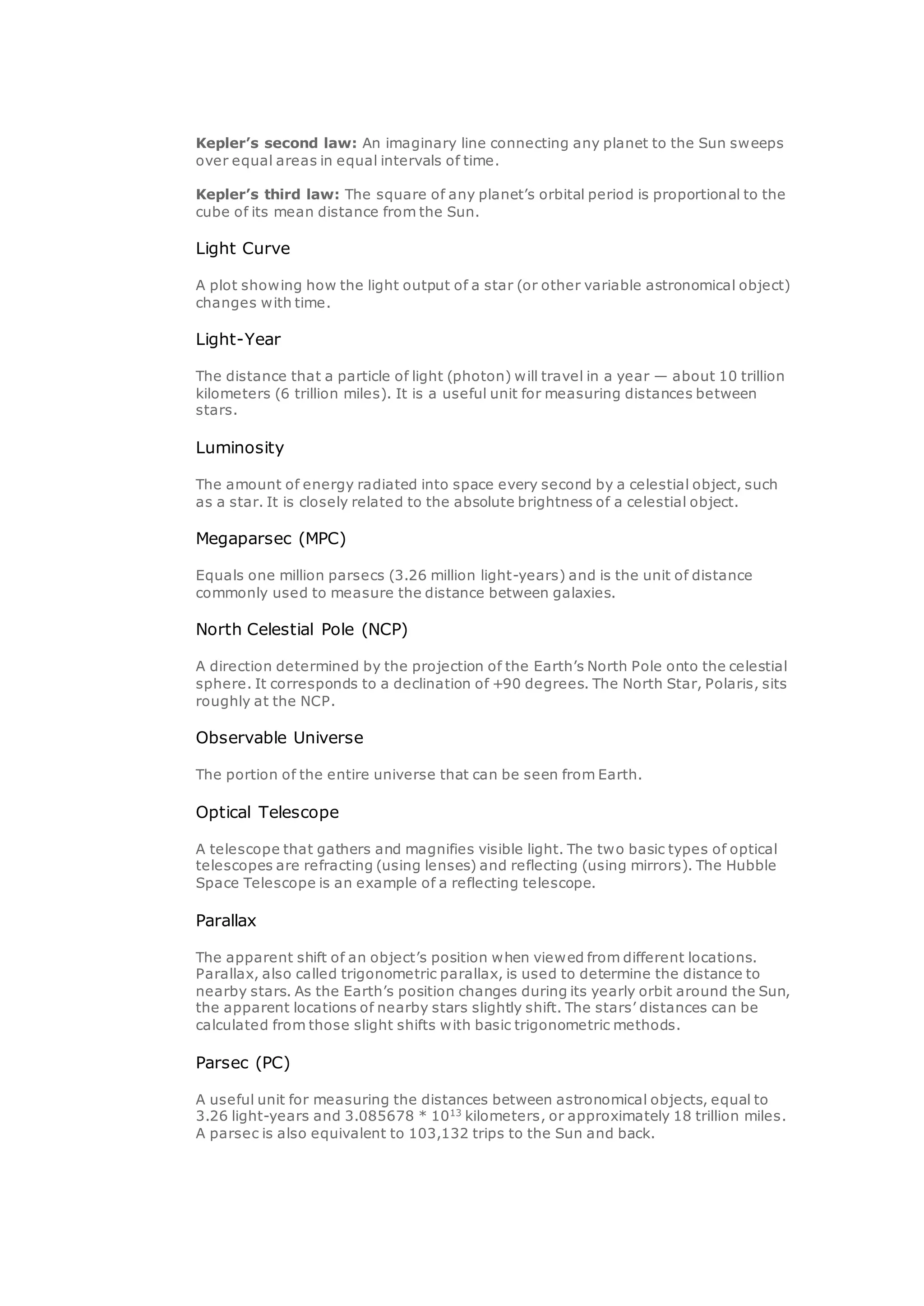 Kepler’s second law: An imaginary line connecting any planet to the Sun sweeps
over equal areas in equal intervals of time.
Kepler’s third law: The square of any planet’s orbital period is proportional to the
cube of its mean distance from the Sun.
Light Curve
A plot showing how the light output of a star (or other variable astronomical object)
changes with time.
Light-Year
The distance that a particle of light (photon) will travel in a year — about 10 trillion
kilometers (6 trillion miles). It is a useful unit for measuring distances between
stars.
Luminosity
The amount of energy radiated into space every second by a celestial object, such
as a star. It is closely related to the absolute brightness of a celestial object.
Megaparsec (MPC)
Equals one million parsecs (3.26 million light-years) and is the unit of distance
commonly used to measure the distance between galaxies.
North Celestial Pole (NCP)
A direction determined by the projection of the Earth’s North Pole onto the celestial
sphere. It corresponds to a declination of +90 degrees. The North Star, Polaris, sits
roughly at the NCP.
Observable Universe
The portion of the entire universe that can be seen from Earth.
Optical Telescope
A telescope that gathers and magnifies visible light. The two basic types of optical
telescopes are refracting (using lenses) and reflecting (using mirrors). The Hubble
Space Telescope is an example of a reflecting telescope.
Parallax
The apparent shift of an object’s position when viewed from different locations.
Parallax, also called trigonometric parallax, is used to determine the distance to
nearby stars. As the Earth’s position changes during its yearly orbit around the Sun,
the apparent locations of nearby stars slightly shift. The stars’ distances can be
calculated from those slight shifts with basic trigonometric methods.
Parsec (PC)
A useful unit for measuring the distances between astronomical objects, equal to
3.26 light-years and 3.085678 * 1013
kilometers, or approximately 18 trillion miles.
A parsec is also equivalent to 103,132 trips to the Sun and back.
 