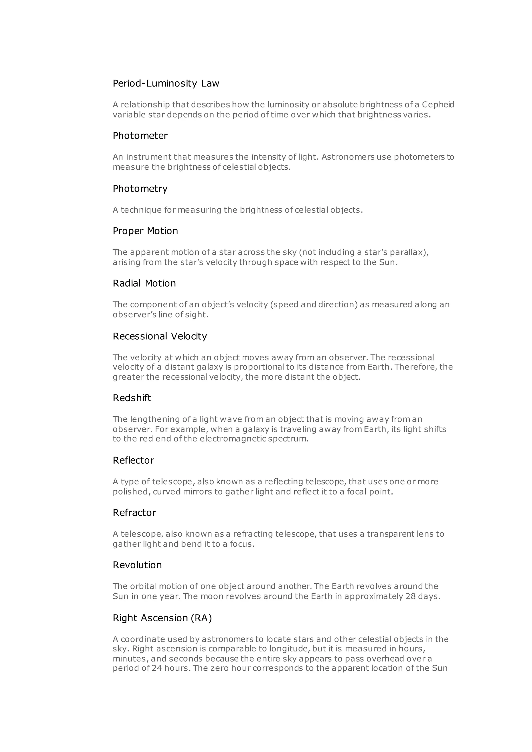 Period-Luminosity Law
A relationship that describes how the luminosity or absolute brightness of a Cepheid
variable star depends on the period of time over which that brightness varies.
Photometer
An instrument that measures the intensity of light. Astronomers use photometers to
measure the brightness of celestial objects.
Photometry
A technique for measuring the brightness of celestial objects.
Proper Motion
The apparent motion of a star across the sky (not including a star’s parallax),
arising from the star’s velocity through space with respect to the Sun.
Radial Motion
The component of an object’s velocity (speed and direction) as measured along an
observer’s line of sight.
Recessional Velocity
The velocity at which an object moves away from an observer. The recessional
velocity of a distant galaxy is proportional to its distance from Earth. Therefore, the
greater the recessional velocity, the more distant the object.
Redshift
The lengthening of a light wave from an object that is moving away from an
observer. For example, when a galaxy is traveling away from Earth, its light shifts
to the red end of the electromagnetic spectrum.
Reflector
A type of telescope, also known as a reflecting telescope, that uses one or more
polished, curved mirrors to gather light and reflect it to a focal point.
Refractor
A telescope, also known as a refracting telescope, that uses a transparent lens to
gather light and bend it to a focus.
Revolution
The orbital motion of one object around another. The Earth revolves around the
Sun in one year. The moon revolves around the Earth in approximately 28 days.
Right Ascension (RA)
A coordinate used by astronomers to locate stars and other celestial objects in the
sky. Right ascension is comparable to longitude, but it is measured in hours,
minutes, and seconds because the entire sky appears to pass overhead over a
period of 24 hours. The zero hour corresponds to the apparent location of the Sun
 