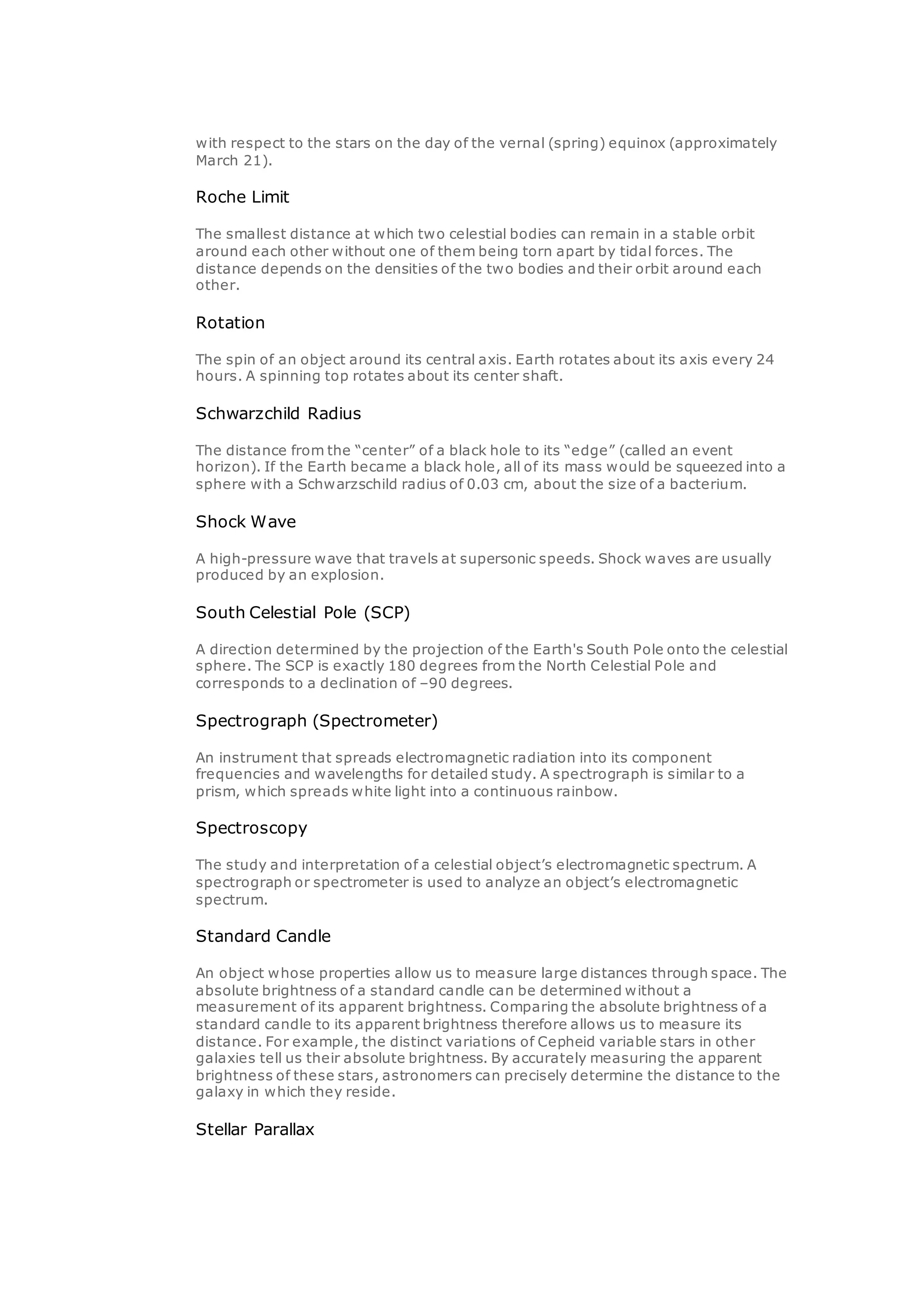 with respect to the stars on the day of the vernal (spring) equinox (approximately
March 21).
Roche Limit
The smallest distance at which two celestial bodies can remain in a stable orbit
around each other without one of them being torn apart by tidal forces. The
distance depends on the densities of the two bodies and their orbit around each
other.
Rotation
The spin of an object around its central axis. Earth rotates about its axis every 24
hours. A spinning top rotates about its center shaft.
Schwarzchild Radius
The distance from the “center” of a black hole to its “edge” (called an event
horizon). If the Earth became a black hole, all of its mass would be squeezed into a
sphere with a Schwarzschild radius of 0.03 cm, about the size of a bacterium.
Shock Wave
A high-pressure wave that travels at supersonic speeds. Shock waves are usually
produced by an explosion.
South Celestial Pole (SCP)
A direction determined by the projection of the Earth's South Pole onto the celestial
sphere. The SCP is exactly 180 degrees from the North Celestial Pole and
corresponds to a declination of –90 degrees.
Spectrograph (Spectrometer)
An instrument that spreads electromagnetic radiation into its component
frequencies and wavelengths for detailed study. A spectrograph is similar to a
prism, which spreads white light into a continuous rainbow.
Spectroscopy
The study and interpretation of a celestial object’s electromagnetic spectrum. A
spectrograph or spectrometer is used to analyze an object’s electromagnetic
spectrum.
Standard Candle
An object whose properties allow us to measure large distances through space. The
absolute brightness of a standard candle can be determined without a
measurement of its apparent brightness. Comparing the absolute brightness of a
standard candle to its apparent brightness therefore allows us to measure its
distance. For example, the distinct variations of Cepheid variable stars in other
galaxies tell us their absolute brightness. By accurately measuring the apparent
brightness of these stars, astronomers can precisely determine the distance to the
galaxy in which they reside.
Stellar Parallax
 