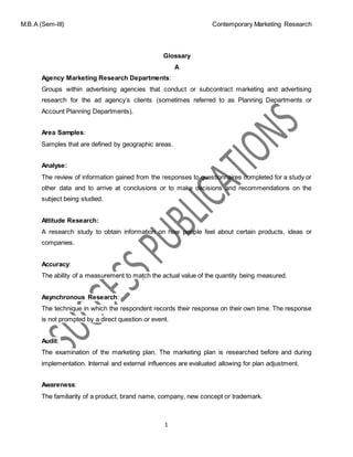 M.B.A (Sem-III) Contemporary Marketing Research
1
Glossary
A
Agency Marketing Research Departments:
Groups within advertising agencies that conduct or subcontract marketing and advertising
research for the ad agency’s clients (sometimes referred to as Planning Departments or
Account Planning Departments).
Area Samples:
Samples that are defined by geographic areas.
Analyse:
The review of information gained from the responses to questionnaires completed for a study or
other data and to arrive at conclusions or to make decisions and recommendations on the
subject being studied.
Attitude Research:
A research study to obtain information on how people feel about certain products, ideas or
companies.
Accuracy:
The ability of a measurement to match the actual value of the quantity being measured.
Asynchronous Research:
The technique in which the respondent records their response on their own time. The response
is not prompted by a direct question or event.
Audit:
The examination of the marketing plan. The marketing plan is researched before and during
implementation. Internal and external influences are evaluated allowing for plan adjustment.
Awareness:
The familiarity of a product, brand name, company, new concept or trademark.
 