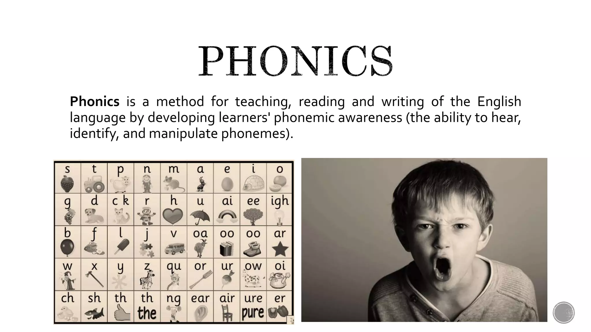 Phonics is a method for teaching, reading and writing of the English
language by developing learners' phonemic awareness (the ability to hear,
identify, and manipulate phonemes).
 