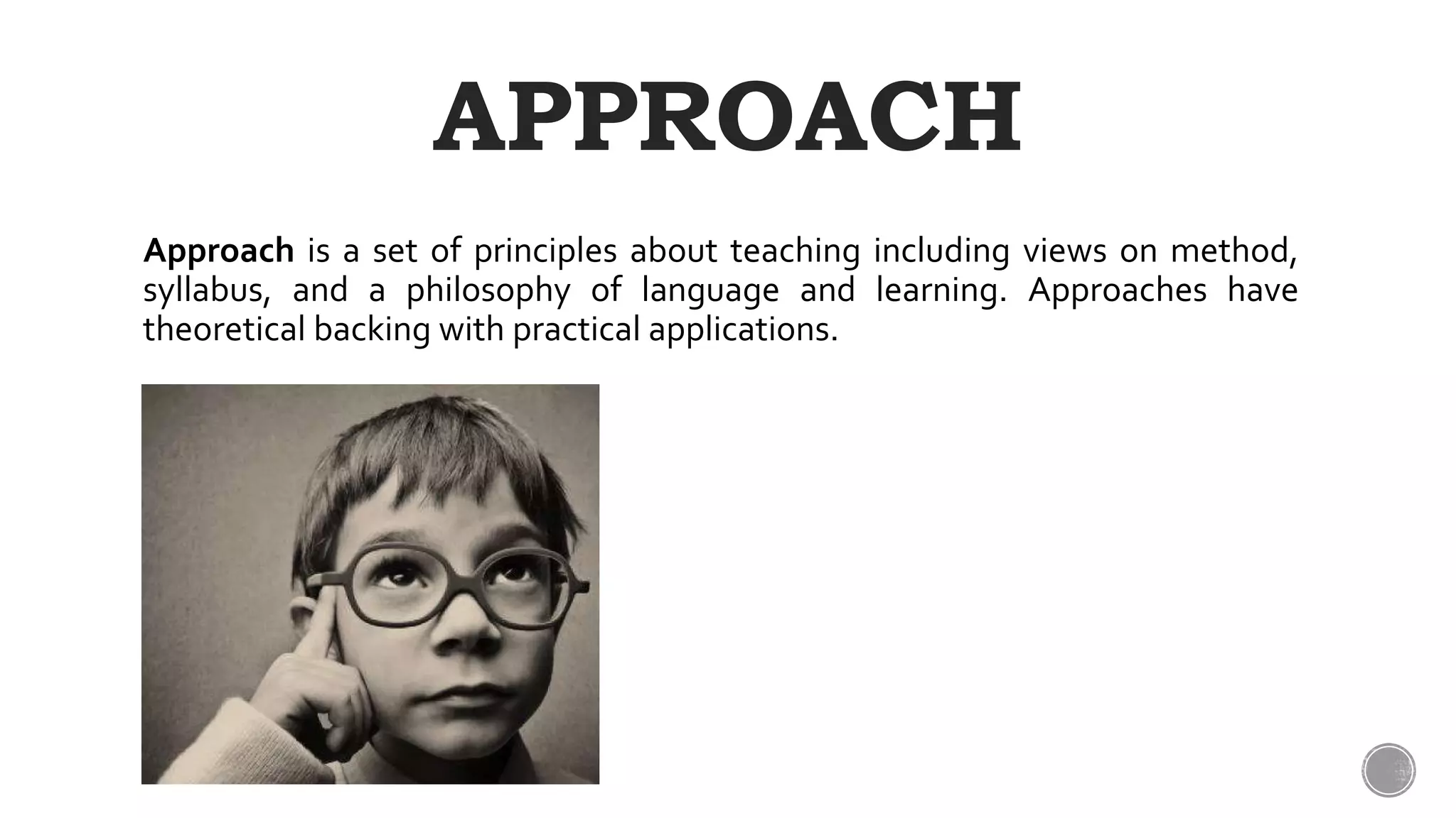 APPROACH
Approach is a set of principles about teaching including views on method,
syllabus, and a philosophy of language and learning. Approaches have
theoretical backing with practical applications.
 
