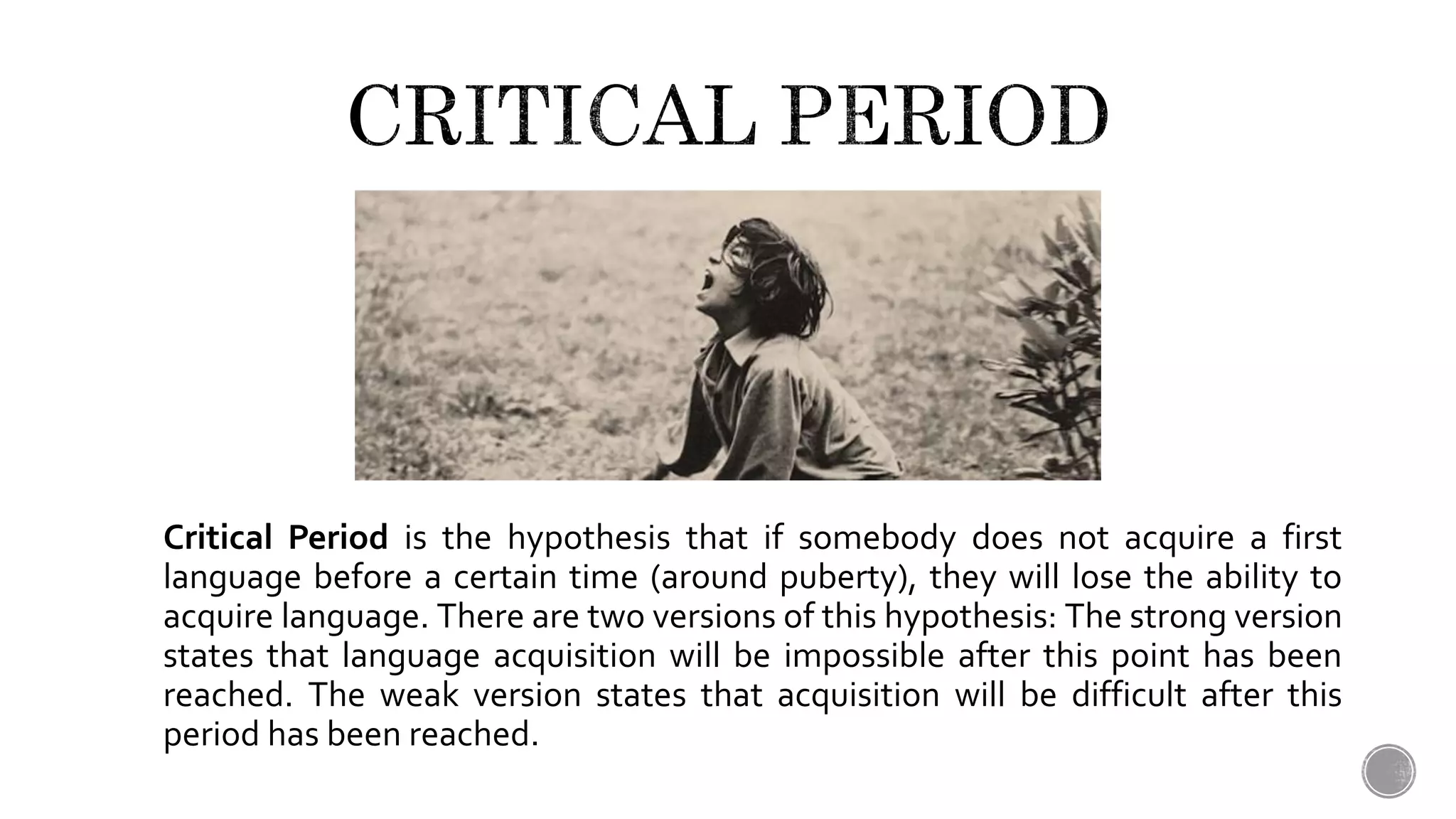 Critical Period is the hypothesis that if somebody does not acquire a first
language before a certain time (around puberty), they will lose the ability to
acquire language. There are two versions of this hypothesis: The strong version
states that language acquisition will be impossible after this point has been
reached. The weak version states that acquisition will be difficult after this
period has been reached.
 