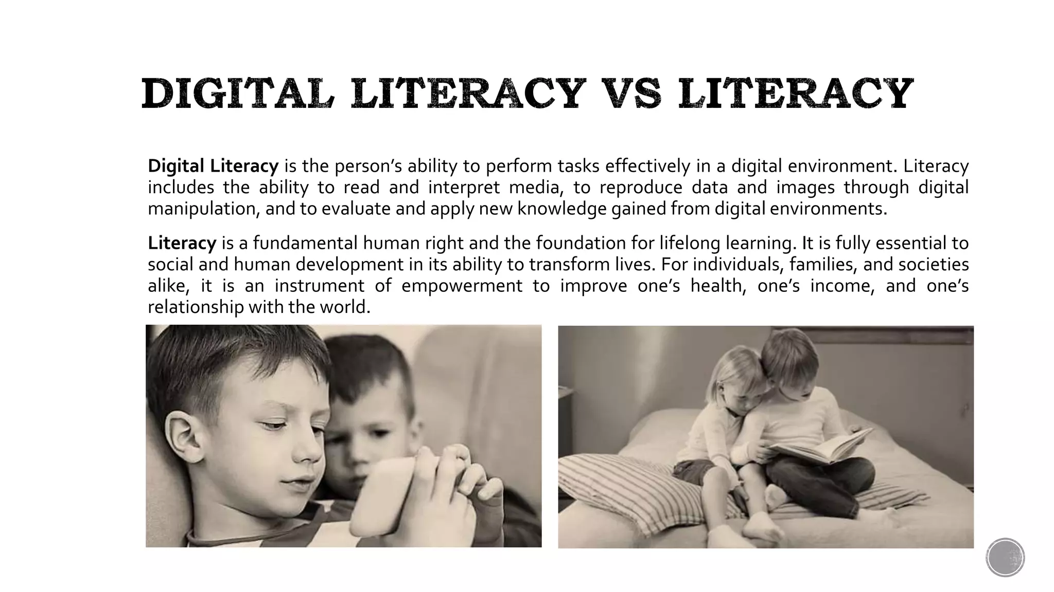 Digital Literacy is the person’s ability to perform tasks effectively in a digital environment. Literacy
includes the ability to read and interpret media, to reproduce data and images through digital
manipulation, and to evaluate and apply new knowledge gained from digital environments.
Literacy is a fundamental human right and the foundation for lifelong learning. It is fully essential to
social and human development in its ability to transform lives. For individuals, families, and societies
alike, it is an instrument of empowerment to improve one’s health, one’s income, and one’s
relationship with the world.
 
