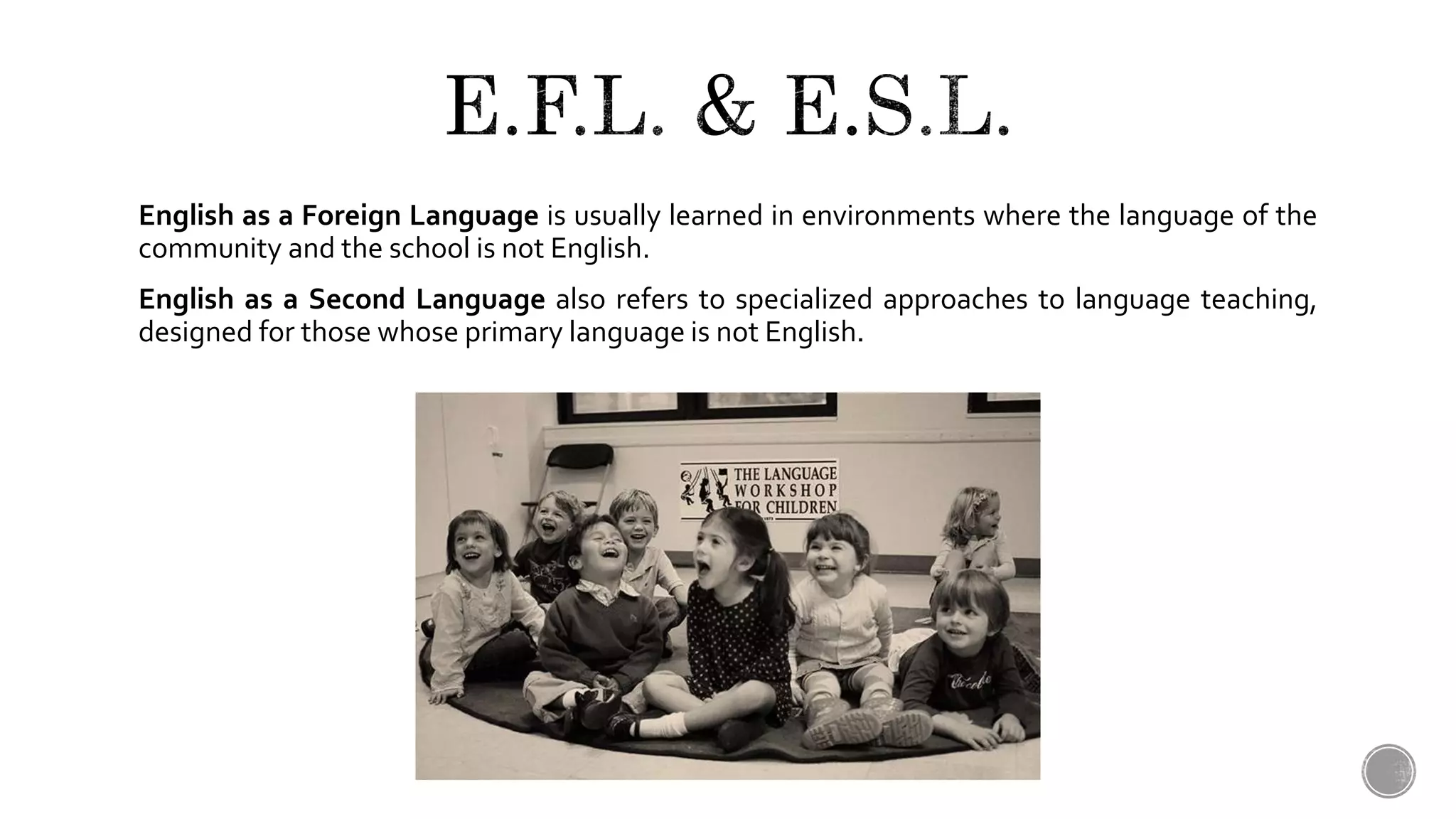 English as a Foreign Language is usually learned in environments where the language of the
community and the school is not English.
English as a Second Language also refers to specialized approaches to language teaching,
designed for those whose primary language is not English.
 