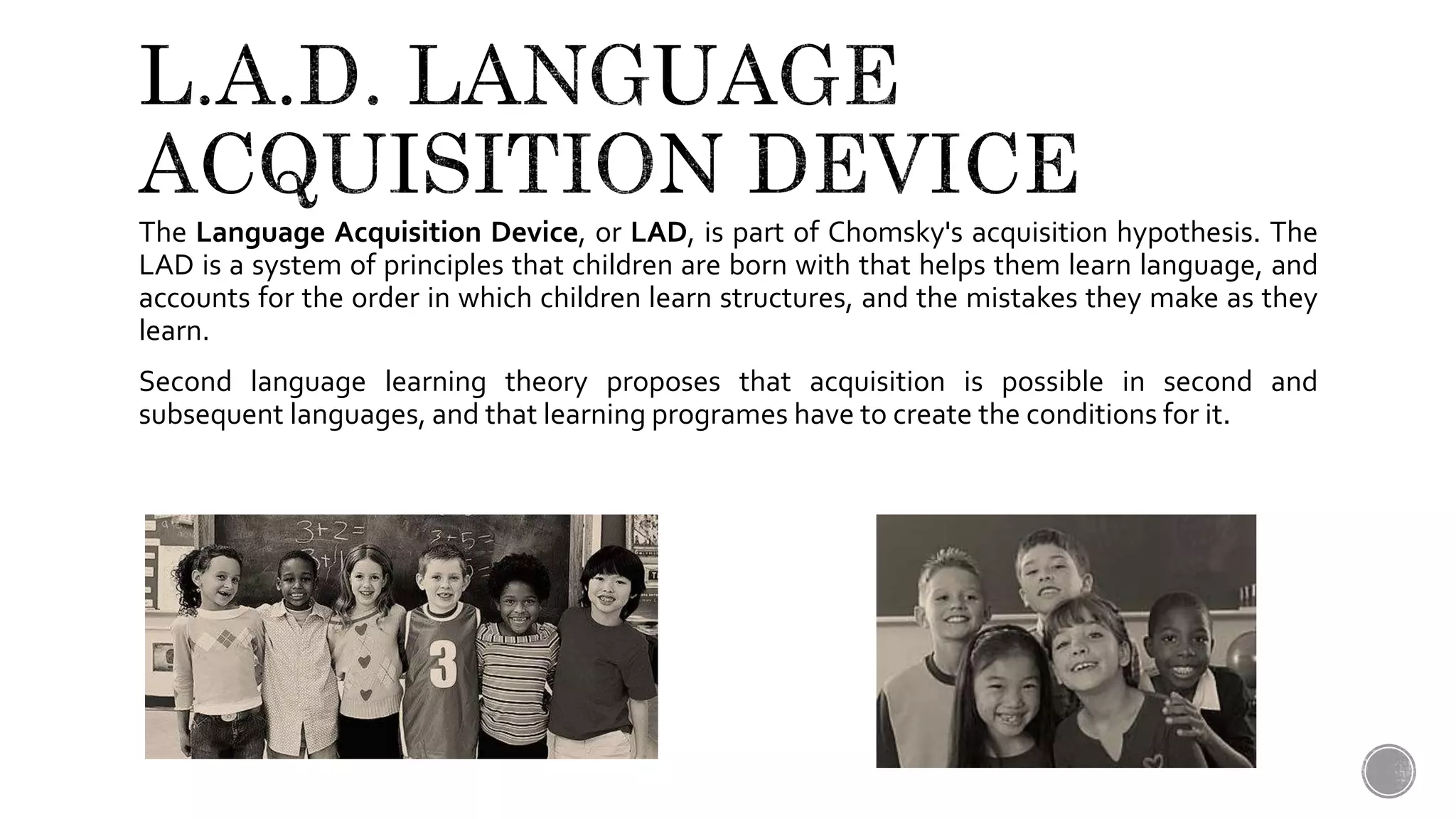 The Language Acquisition Device, or LAD, is part of Chomsky's acquisition hypothesis. The
LAD is a system of principles that children are born with that helps them learn language, and
accounts for the order in which children learn structures, and the mistakes they make as they
learn.
Second language learning theory proposes that acquisition is possible in second and
subsequent languages, and that learning programes have to create the conditions for it.
 
