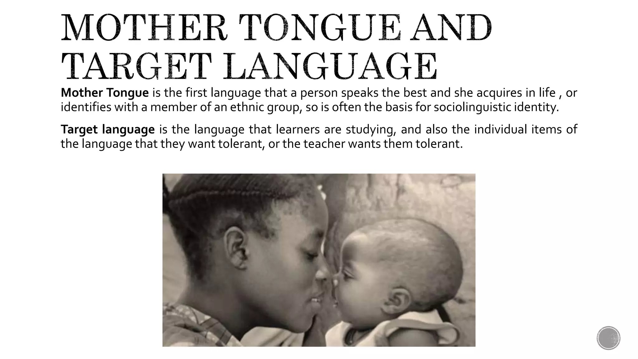 Mother Tongue is the first language that a person speaks the best and she acquires in life , or
identifies with a member of an ethnic group, so is often the basis for sociolinguistic identity.
Target Language is the language that learners are studying, and also the individual items of
the language that they want to learn, or the teacher wants them to learn.
 