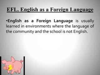 EFL. English as a Foreign Language
•English as a Foreign Language is usually
learned in environments where the language of
the community and the school is not English.
 
