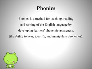 Phonics
Phonics is a method for teaching, reading
and writing of the English language by
developing learners' phonemic awareness.
(the ability to hear, identify, and manipulate phonemes).
 