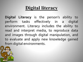 Digital literacy
Digital Literacy is the person’s ability to
perform tasks effectively in a digital
environment. Literacy includes the ability to
read and interpret media, to reproduce data
and images through digital manipulation, and
to evaluate and apply new knowledge gained
from digital environments.
 
