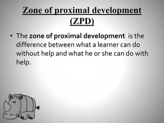 Zone of proximal development
(ZPD)
• The zone of proximal development is the
difference between what a learner can do
without help and what he or she can do with
help.
 