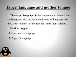 Target language and mother tongue
• The target language: is the language that learners are
studying, and also the individual items of language that
they want tolerant , or the teacher wants them tolerant.
• Mother tongue
1. One's native language.
2. A parent language.
 