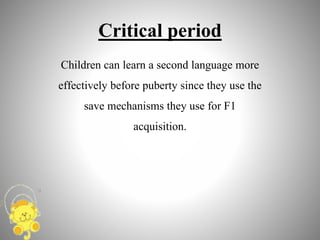 Critical period
Children can learn a second language more
effectively before puberty since they use the
save mechanisms they use for F1
acquisition.
 