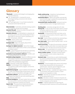 2
Glossary
®Bluetooth  A wireless technology for exchanging data
over short distances.
3G  3G  ‘third generation’. A standard for access
technology enabling connection to the internet
using mobile.
4G  4G ‘fourth generation’. A much faster standard for
connection to the internet than 3G.
Abnormal data  Invalid data used when testing a system;
this is data that should not be accepted.
Absolute file path  Shows the whole of the path to the
file from the root directory.
Absolute reference  In a spreadsheet, an absolute cell
will always point to the exact cell described if it has a
dollar sign ($) in the row or column coordinate, or in
both. For example, =$A$5/A2.
Actuator  Device used to carry out the physical
requirements of a computer.
Analogue data  Data in its original, physical form.
Typically output from a sensor.
Analogue-to-digital converter  Device that changes
analogue data to digital data so that it can be stored on
a computer system.
Anchor  a type of hyperlink that will take you specifically
to a different part of the web page you are on.
Animation (in presentation software)  An effect used
on individual elements on one slide.
Animation using computers  Sequenceofdifferentpictures
whichprojectmovement.CGI (computer-generated
imagery)istheapplicationofcomputergraphicstospecial
effectsinfilmsandtelevisionprogrammes.
ANPR  Automatic number plate recognition.
Applets  A small program that is designed to be
executed from inside another program, not from the
operating system.
Applications program  a type of software that allows you
to create many different types of documents, such as
letters, invoices, presentations, web pages and so on.
Application software  Sets of instructions to the
computer that allow the user to do something useful.
Apps.  Short for application.
Artificial intelligence  An expert system that can change
the rules by which it works according to experience of
what has happened in previous occurrences.
Aspect ratio  The proportional relationship between
the width and height of an image, expressed in
numbers as in 14:6.
Audio-conferencing  A telephone meeting between
multiple callers in separate locations.
Automated objects  Objects that update automatically
every time your page is updated, for example date and
time, page numbering, and so on.
Automated teller machine (ATM)  Cash point machine
used to withdraw cash or manage a bank account.
Backing store  a secondary storage device for data.
Backup file  A copy of a file of information which is stored
somewhere away from the computer and can be used
to restore the file if the data is lost.
Bandwidth  A measurement of how much data can be
sent along a communications channel in a given time,
usually per second.
Bar code  A series of black and white lines representing a
code number, used in a variety of applications.
Bar code reader  Device used to read bar codes – can be
fixed or hand-held.
Batch processing  The data to be processed is collected
together in batches and is then run at some later more
convenient time. The data must not be time sensitive.
Binary code  The representation of a number in the
binary system, which comprises only the digits 0 and 1.
Binary number system  The base-2 numeral system
which represents numeric values using only two
symbols, 0 and 1.
Biometric data  records that are used to identify people
by a physical attribute that doesn’t change. An example
of this would be a database of fingerprints of known
criminals.
Biometrics  The technologies that measure and analyse
human body characteristics for the purpose of
authentication. Typically used are fingerprints, eye
retinas and irises, voice and face patterns.
Blog  Short for ‘web log’ – a website with regular entries
of commentary, descriptions of events, or other
material such as graphics or video.
Boolean  Data that can only take two states and hence
can be represented by 0 or 1.
Botnets  Describes a number of internet computers set
up to forward transmissions (including spam or viruses)
to other computers on the internet.
Browser  A software application for searching and
retrieving information resources on the world wide web.
Cambridge IGCSE ICT
 