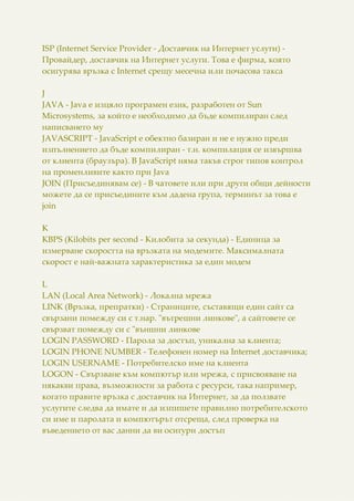 ISP (Internet Service Provider - Доставчик на Интернет услуги) -
Провайдер, доставчик на Интернет услуги. Това е фирма, която
осигурява връзка с Internet срещу месечна или почасова такса
J
JAVA - Java e изцяло програмен език, разработен от Sun
Microsystems, за който е необходимо да бъде компилиран след
написването му
JAVASCRIPT - JavaScript e обектно базиран и не е нужно преди
изпълнението да бъде компилиран - т.н. компилация се извършва
от клиента (браузъра). В JavaScript няма такъв строг типов контрол
на променливите както при Java
JOIN (Присъединявам се) - В чатовете или при други общи дейности
можете да се присъедините към дадена група, терминът за това е
join
K
KBPS (Kilobits per second - Килобита за секунда) - Единица за
измерване скоростта на връзката на модемите. Максималната
скорост е най-важната характеристика за един модем
L
LAN (Local Area Network) - Локална мрежа
LINK (Връзка, препратки) - Страниците, съставящи един сайт са
свързани помежду си с т.нар. "вътрешни линкове", а сайтовете се
свързват помежду си с "външни линкове
LOGIN PASSWORD - Парола за достъп, уникална за клиента;
LOGIN PHONE NUMBER - Телефонен номер на Internet доставчика;
LOGIN USERNAME - Потребителско име на клиента
LOGON - Свързване към компютър или мрежа, с присвояване на
някакви права, възможности за работа с ресурси, така например,
когато правите връзка с доставчик на Интернет, за да ползвате
услугите следва да имате и да изпишете правилно потребителското
си име и паролата и компютърът отсреща, след проверка на
въведението от вас данни да ви осигури достъп
 