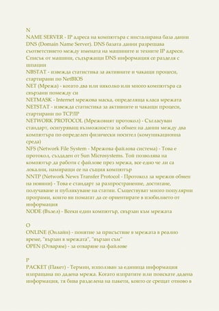 N
NAME SERVER - IP адреса на компютъра с инсталирана база данни
DNS (Domain Name Server). DNS базата данни разрешава
съответствието между имената на машините и техните IP адреси.
Списък от машини, съдържащи DNS информация се разделя с
шпации
NBSTAT - извежда статистика за активните и чакащи процеси,
стартирани по NetBIOS
NET (Мрежа) - когато два или няколко или много компютъра са
свързани помежду си
NETMASK - Internet мрежова маска, определяща класа мрежата
NETSTAT - извежда статистика за активните и чакащи процеси,
стартирани по TCP/IP
NETWORK PROTOCOL (Мрежовият протокол) - Съгласуван
стандарт, осигуряващ възможността за обмен на данни между два
компютъра по определен физически носител (комуникационна
среда)
NFS (Network File System - Мрежова файлова система) - Това е
протокол, създаден от Sun Microsystems. Той позволява на
компютър да работи с файлове през мрежа, все едно че ли са
локални, намиращи се на същия компютър
NNTP (Network News Transfer Protocol - Протокол за мрежов обмен
на новини) - Това е стандарт за разпространение, достигане,
получаване и публикуване на статии. Съществуват много популярни
програми, които ви помагат да се ориентирате в изобилието от
информация
NODE (Възел) - Всеки един компютър, свързан към мрежата
O
ONLINE (Онлайн) - понятие за присъствие в мрежата в реално
време, "вързан в мрежата", "вързан съм"
OPEN (Отварям) - за отваряне на файлове
P
PACKET (Пакет) - Термин, използван за единица информация
изпращана по дадена мрежа. Когато изпратите или поискате дадена
информация, тя бива разделена на пакети, които се срещат отново в
 