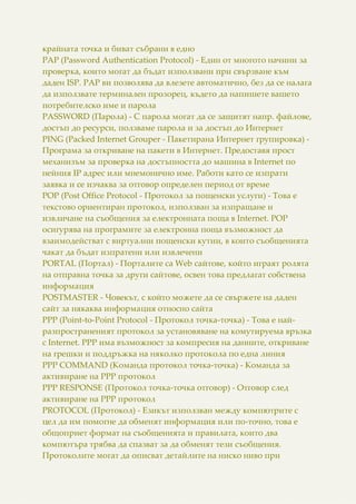 крайната точка и биват събрани в едно
PAP (Password Authentication Protocol) - Един от многото начини за
проверка, които могат да бъдат използвани при свързване към
даден ISP. PAP ви позволява да влезете автоматично, без да се налага
да използвате терминален прозорец, където да напишете вашето
потребителско име и парола
PASSWORD (Парола) - С парола могат да се защитят напр. файлове,
достъп до ресурси, ползваме парола и за достъп до Интернет
PING (Packed Internet Grouper - Пакетирана Интернет групировка) -
Програма за откриване на пакети в Интернет. Предоставя прост
механизъм за проверка на достъпността до машина в Internet по
нейния IP адрес или мнемонично име. Работи като се изпрати
заявка и се изчаква за отговор определен период от време
POP (Post Office Protocol - Протокол за пощенски услуги) - Това е
текстово ориентиран протокол, използван за изпращане и
извличане на съобщения за електронната поща в Internet. POP
осигурява на програмите за електронна поща възможност да
взаимодействат с виртуални пощенски кутии, в които съобщенията
чакат да бъдат изпратени или извлечени
PORTAL (Портал) - Порталите са Web сайтове, който играят ролята
на отправна точка за други сайтове, освен това предлагат собствена
информация
POSTMASTER - Човекът, с който можете да се свържете на даден
сайт за някаква информация относно сайта
PPP (Point-to-Point Protocol - Протокол точка-точка) - Това е най-
разпространеният протокол за установяване на комутируема връзка
с Internet. PPP има възможност за компресия на данните, откриване
на грешки и поддръжка на няколко протокола по една линия
PPP COMMAND (Команда протокол точка-точка) - Команда за
активиране на PPP протокол
PPP RESPONSE (Протокол точка-точка отговор) - Отговор след
активиране на PPP протокол
PROTOCOL (Протокол) - Езикът използван между компютрите с
цел да им помогне да обменят информация или по-точно, това е
общоприет формат на съобщенията и правилата, които два
компютъра трябва да спазват за да обменят тези съобщения.
Протоколите могат да описват детайлите на ниско ниво при
 