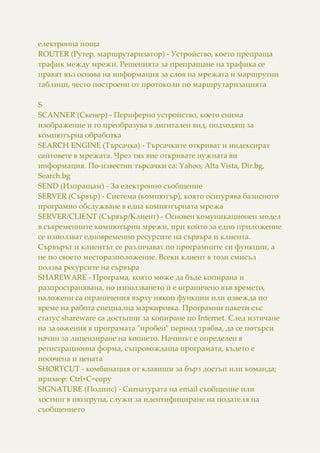 електронна поща
ROUTER (Рутер, маршрутаризатор) - Устройство, което препраща
трафик между мрежи. Решенията за препращане на трафика се
правят въз основа на информация за слоя на мрежата и маршрутни
таблици, често построени от протоколи по маршрутаризацията
S
SCANNER (Скенер) - Периферно устройство, което снима
изображение и го преобразува в дигитален вид, подходящ за
компютърна обработка
SEARCH ENGINE (Търсачка) - Търсачките откриват и индексират
сайтовете в мрежата. Чрез тях вие откривате нужната ви
информация. По-известни търсачки са: Yahoo, Alta Vista, Dir.bg,
Search.bg
SEND (Изпращам) - За електронно съобщение
SERVER (Сървър) - Система (компютър), която осигурява базисното
програмно обслужване в една компютърната мрежа
SERVER/CLIENT (Сървър/Клиент) - Основен комуникационен модел
в съвременните компютърни мрежи, при който за едно приложение
се използват едновременно ресурсите на сървъра и клиента.
Сървърът и клиентът се различават по програмните си функции, а
не по своето месторазположение. Всеки клиент в този смисъл
ползва ресурсите на сървъра
SHAREWARE - Програма, която може да бъде копирана и
разпространявана, но използването й е ограничено във времето,
наложени са ограничения върху някои функции или извежда по
време на работа специална маркировка. Програмни пакети със
статус shareware са достъпни за копиране по Internet. След изтичане
на заложения в програмата "пробен" период трябва, да се потърси
начин за лицензиране на копието. Начинът е определен в
регистрационна форма, съпровождаща програмата, където е
посочена и цената
SHORTCUT - комбинация от клавиши за бърз достъп или команда;
пример: Ctrl+C=copy
SIGNATURE (Подпис) - Сигнатурата на email съобщение или
хостинг в нюзгрупа, служи за идентифициране на подателя на
съобщението
 