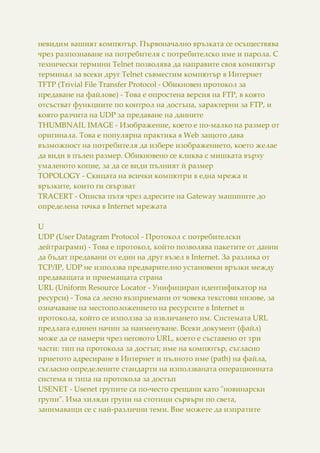 невидим вашият компютър. Първоначално връзката се осъществява
чрез разпознаване на потребителя с потребителско име и парола. С
технически термини Telnet позволява да направите своя компютър
терминал за всеки друг Telnet съвместим компютър в Интернет
TFTP (Trivial File Transfer Protocol - Обикновен протокол за
предаване на файлове) - Това е опростена версия на FTP, в която
отсъстват функциите по контрол на достъпа, характерни за FTP, и
която разчита на UDP за предаване на данните
THUMBNAIL IMAGE - Изображение, което е по-малко на размер от
оригинала. Това е популярна практика в Web защото дава
възможност на потребителя да избере изображението, което желае
да види в пълен размер. Обикновено се кликва с мишката върху
умаленото копие, за да се види пълният й размер
TOPOLOGY - Скицата на всички компютри в една мрежа и
връзките, които ги свързват
TRACERT - Описва пътя чрез адресите на Gateway машините до
определена точка в Internet мрежата
U
UDP (User Datagram Protocol - Протокол с потребителски
дейтраграми) - Това е протокол, който позволява пакетите от данни
да бъдат предавани от един на друг възел в Internet. За разлика от
TCP/IP, UDP не използва предварително установени връзки между
предаващата и приемащата страна
URL (Uniform Resource Locator - Унифициран идентификатор на
ресурси) - Това са лесно възприемани от човека текстови низове, за
означаване на местоположението на ресурсите в Internet и
протокола, който се използва за извличането им. Системата URL
предлага единен начин за наименуване. Всеки документ (файл)
може да се намери чрез неговото URL, което е съставено от три
части: тип на протокола за достъп; име на компютър, съгласно
приетото адресиране в Интернет и пълното име (path) на файла,
съгласно определените стандарти на използваната операционната
система и типа на протокола за достъп
USENET - Usenet групите са по-често срещани като "новинарски
групи". Има хиляди групи на стотици сървъри по света,
занимаващи се с най-различни теми. Вие можете да изпратите
 