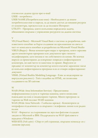 статия към дадена група чрез e-mail
USER - потребител
USER NAME (Потребителско име) - Необходимо е да имате
потребителско име и парола, за да имате достъп до някакви ресурси
от компютъра, мрежата или за да ползвате Интернет
UTILITY - Програма, която изпълнява определена задача,
обикновено свързана с управление ресурсите на дадена система
V
VB (Visual Basic) - Microsoft Visual Basic е система за разработки, най-
известното пособие за бързо създаване на приложения по света и
част от комплекта пособия за разработки на Microsoft Visual Studio
VIRUS (Вирус) - Всеки компютърен вирус е програма, която заразява
други компютърни програми или документи чрез тяхното
модифициране, като вмъква в тях собственото си копие. Не всички
вируси са проектирани да извършват повреди в инфектираните
компютри, но най-често те наистина го правят. Вирусите се
предават от компютър на компютър когато във вече заразения такъв
се изпълни инфектираната програма или се отвори инфектираният
документ
VRML (Virtual Realitu Modeling Language - Език за моделиране на
виртуална реалност) - Той е подобен на HTML, но позволява
създаването на 3D сайтове
W
WAIS (Wide Area Information Service) - Предоставяна
информационна услуга и търсеща машина, която позволява
въвеждане на език и индексирано търсене. Много програми за
търсене на Web ползват WAIS машина
WAN (Wide Area Network - Глобална мрежа) - Компютрите са
географски отдалечени и са свързани с телефонни линии или радио
вълни
WAV - Форматът за съхраняване на звук във файлове създаден
заедно от Microsoft и IBM. Поддръжката на WAV файловете е
вградена в Windows
WEB SITE (Уеб сайт) - Сбор от уеб страници, свързани помежду си с
линкове (връзки)
 