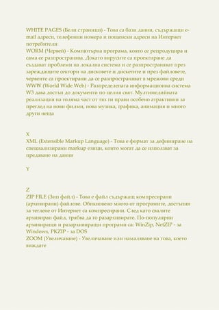 WHITE PAGES (Бели страници) - Това са бази данни, съдържащи e-
mail адреси, телефонни номера и пощенски адреси на Интернет
потребители
WORM (Червей) - Компютърна програма, която се репродуцира и
сама се разпространява. Докато вирусите са проектиране да
създават проблеми на локална система и се разпространяват през
зареждащите сектори на дисковете и дискетите и през файловете,
червеите са проектирани да се разпространяват в мрежови среди
WWW (World Wide Web) - Разпределената информационна система
W3 дава достъп до документи по целия свят. Мултимедийната
реализация на голяма част от тях ги прави особено атрактивни за
преглед на нови филми, нова музика, графика, анимация и много
други неща
X
XML (Extensible Markup Language) - Това е формат за дефиниране на
специализирани markup езици, които могат да се използват за
предаване на данни
Y
Z
ZIP FILE (Зип файл) - Това е файл съдържащ компресирани
(архивирани) файлове. Обикновено много от програмите, достъпни
за теглене от Интернет са компресирани. След като свалите
архивиран файл, трябва да го разархивирате. По-популярни
архивиращи и разархивиращи програми са: WinZip, NetZIP - за
Windows, PKZIP - за DOS
ZOOM (Увеличаване) - Увеличаване или намаляване на това, което
виждате
 
