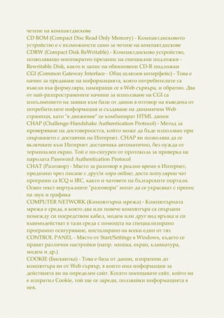 четене на компактдискове
CD ROM (Compact Disc Read Only Memory) - Компактдисковото
устройство е с възможности само за четене на компактдискове
CDRW (Compact Disk ReWritable) - Компактдисково устройство,
позволяващо многократен презапис на специални подложки -
Rewritable Disk, както и запис на обикновени CD-R подложки
CGI (Common Gateway Interface - Общ шлюзов интерфейс) - Това е
начин за предаване на информацията, която потребителите са
въвели във формуляри, намиращи се в Web сървъра, и обратно. Два
от най-разпространените начини за използване на CGI са
изпълнението на заявки към бази от данни в отговор на въведена от
потребителите информация и създаване на динамични Web
страници, като "в движение" се комбинират HTML данни
CHAP (Challenge-Handshake Authentication Protocol) - Метод за
проверяване на достоверността, който може да бъде използван при
свързването с доставчик на Интернет. CHAP ви позволява да се
включвате към Интернет доставчика автоматично, без нужда от
терминален екран. Той е по-сигурен от протокола за проверка на
паролата Password Authentication Protocol
CHAT (Разговор) - Място за разговор в реално време в Интернет,
предимно чрез писане с друг/и хора online; доста популярни чат
програми са ICQ и IRC, както и чатовете на българските портали.
Освен текст виртуалните "разговори" могат да се украсяват с пренос
на звук и графика
COMPUTER NETWORK (Компютърна мрежа) - Компютърната
мрежа е среда, в която два или повече компютъра са свързани
помежду си посредством кабел, модем или друг вид връзка и си
взаимодействат в тази среда с помощта на специализирано
програмно осигуряване, инсталирано на всеки един от тях
CONTROL PANEL - Място от Start/Settings в Windows, където се
правят различни настройки (напр. мишка, екран, клавиатура,
модем и др.)
COOKIE (Бисквитка) - Това е база от данни, изпратени до
компютъра ви от Web сървър, в които има информация за
действията ви на определен сайт. Когато посещавате сайт, който ви
е изпратил Cookie, той ще се зареди, ползвайки информацията в
нея.
 