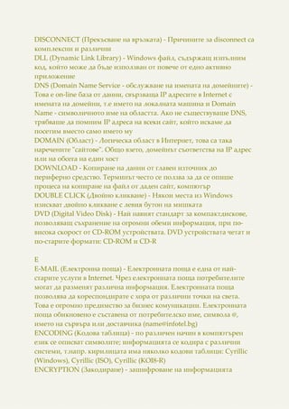 DISCONNECT (Прекъсване на връзката) - Причините за disconnect са
комплексни и различни
DLL (Dynamic Link Library) - Windows файл, съдържащ изпълним
код, който може да бъде използван от повече от едно активно
приложение
DNS (Domain Name Service - обслужване на имената на домейните) -
Това е on-line база от данни, свързваща IP адресите в Internet с
имената на домейни, т.е името на локалната машина и Domain
Name - символичното име на областта. Ако не съществуваше DNS,
трябваше да помним IP адреса на всеки сайт, който искаме да
посетим вместо само името му
DOMAIN (Област) - Логическа област в Интернет, това са така
наречените "сайтове". Общо взето, домейнът съответства на IP адрес
или на обсега на един хост
DOWNLOAD - Копиране на данни от главен източник до
периферно средство. Терминът често се ползва за да се опише
процеса на копиране на файл от даден сайт, компютър
DOUBLE CLICK (Двойно кликване) - Някои места из Windows
изискват двойно кликване с левия бутон на мишката
DVD (Digital Video Disk) - Най навият стандарт за компактдискове,
позволяващ съхранение на огромни обеми информация, при по-
висока скорост от CD-ROM устройствата. DVD устройствата четат и
по-старите формати: CD-ROM и CD-R
E
E-MAIL (Електронна поща) - Електронната поща е една от най-
старите услуги в Internet. Чрез електронната поща потребителите
могат да разменят различна информация. Електронната поща
позволява да кореспондирате с хора от различни точки на света.
Това е огромно предимство за бизнес комуникации. Електронната
поща обикновено е съставена от потребителско име, символа @,
името на сървъра или доставчика (name@infotel.bg)
ENCODING (Кодова таблица) - по различен начин в компютърен
език се описват символите; информацията се кодира с различни
системи, т.напр. кирилицата има няколко кодови таблици: Cyrillic
(Windows), Cyrillic (ISO), Cyrillic (KOI8-R)
ENCRYPTION (Закодиране) - зашифроване на информацията
 
