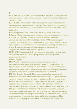 F
FAIL (Неуспех) - Понякога се случва някое действие, което искате да
изпълните, да не успее да се изпълни, тогава получавате съобщение
за грешка - fail
FAVORITES - Това е място в Internet Explorer, където се съхраняват
линковете към любимите ви страници. Ако ви харесва страницата,
на която сте в момента, за да я добавите кликнете на Favorites - Add
to favorites
FAQ (Frequently Asked Questions - Често задавани въпроси) -
Рубрика в Internet, достъпна за ползване по почти всички протоколи
и услуги. Тя съдържа въпросите и отговорите на най-често
дискутираните теми в Internet обществото. FAQ-овете съдържат
знание в определена област, появило се в резултат на това, от което
най-много са се интересували голяма част от дискутиращите в някоя
група. Това систематизиране обикновено се извършва на
доброволни начала от участник в групата
FORWARD (Препращам) - В електронната поща, ако сте получили
съобщение, което искате да препратите на друг получател
използвате forward
FONT - Шрифт
FREЕWARE - Програма, която може да бъде използвана
неограничено във времето. Спокойно може да се предоставя на
приятели, но никой няма право да я продава или включва в друга
програма, имаща комерсиално предназначение. Програмни пакети
със статус freeware са достъпни за копиране по Internet
FTP (File Transfer Protocol - Протокол за трансфер на файлове) -
Протокола за обмен на файлове дава възможност за прехвърляне на
файлове от един компютър на друг и обратно. Потребителите на
Internet може да използват FTP приложения, за да се свързват с FTP
сървъри и да копират файлове от тях. FTP сайтовете напомнят
библиотека с файлове, които са на разположение за теглене на всеки
Интернет потребител. Файловете в FTP сайтовете може да бъдат
защитени от неоторизиран достъп, като изискват пароли, а може да
се обявяват за публични чрез анонимен FTP, при който при влизане
в системата не се изисква име на потребителя или парола. Най-
известната FTP програма е CuteFTP за Windows. За да получите
 