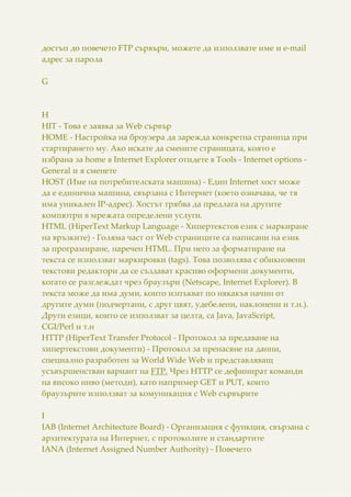 достъп до повечето FTP сървъри, можете да използвате име и e-mail
адрес за парола
G
H
HIT - Това е заявка за Web сървър
HOME - Настройка на броузера да зарежда конкретна страница при
стартирането му. Ако искате да смените страницата, която е
избрана за home в Internet Explorer отидете в Tools - Internet options -
General и я сменете
HOST (Име на потребителската машина) - Един Internet хост може
да е единична машина, свързана с Интернет (което означава, че тя
има уникален IP-адрес). Хостът трябва да предлага на другите
компютри в мрежата определени услуги.
HTML (HiperText Markup Language - Хипертекстов език с маркиране
на връзките) - Голяма част от Web страниците са написани на език
за програмиране, наречен HTML. При него за форматиране на
текста се използват маркировки (tags). Това позволява с обикновени
текстови редактори да се създават красиво оформени документи,
когато се разглеждат чрез браузъри (Netscape, Internet Explorer). В
текста може да има думи, които изпъкват по някакъв начин от
другите думи (подчертани, с друг цвят, удебелени, наклонени и т.н.).
Други езици, които се използват за целта, са Java, JavaScript,
CGI/Perl и т.н
HTTP (HiperText Transfer Protocol - Протокол за предаване на
хипертекстови документи) - Протокол за пренасяне на данни,
специално разработен за World Wide Web и представляващ
усъвършенстван вариант на FTP. Чрез HTTP се дефинират команди
на високо ниво (методи), като например GET и PUT, които
браузърите използват за комуникация с Web сървърите
I
IAB (Internet Architecture Board) - Организация с функция, свързана с
архитектурата на Интернет, с протоколите и стандартите
IANA (Internet Assigned Number Authority) - Повечето
 