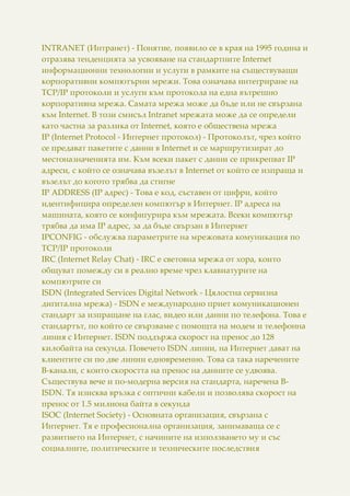INTRANET (Интранет) - Понятие, появило се в края на 1995 година и
отразява тенденцията за усвояване на стандартните Internet
информационни технологии и услуги в рамките на съществуващи
корпоративни компютърни мрежи. Това означава интегриране на
TCP/IP протоколи и услуги към протокола на една вътрешно
корпоративна мрежа. Самата мрежа може да бъде или не свързана
към Internet. В този смисъл Intranet мрежата може да се определи
като частна за разлика от Internet, която е обществена мрежа
IP (Internet Protocol - Интернет протокол) - Протоколът, чрез който
се предават пакетите с данни в Internet и се маршрутизират до
местоназначенията им. Към всеки пакет с данни се прикрепват IP
адреси, с който се означава възелът в Internet от който се изпраща и
възелът до когото трябва да стигне
IP ADDRESS (IP адрес) - Това е код, съставен от цифри, който
идентифицира определен компютър в Интернет. IP адреса на
машината, която се конфигурира към мрежата. Всеки компютър
трябва да има IP адрес, за да бъде свързан в Интернет
IPCONFIG - обслужва параметрите на мрежовата комуникация по
TCP/IP протоколи
IRC (Internet Relay Chat) - IRC е световна мрежа от хора, които
общуват помежду си в реално време чрез клавиатурите на
компютрите си
ISDN (Integrated Services Digital Network - Цялостна сервизна
дигитална мрежа) - ISDN е международно приет комуникационен
стандарт за изпращане на глас, видео или данни по телефона. Това е
стандартът, по който се свързваме с помощта на модем и телефонна
линия с Интернет. ISDN поддържа скорост на пренос до 128
килобайта на секунда. Повечето ISDN линии, на Интернет дават на
клиентите си по две линии едновременно. Това са така наречените
В-канали, с които скоростта на пренос на данните се удвоява.
Съществува вече и по-модерна версия на стандарта, наречена B-
ISDN. Тя изисква връзка с оптични кабели и позволява скорост на
пренос от 1.5 милиона байта в секунда
ISOC (Internet Society) - Основната организация, свързана с
Интернет. Тя е професионална организация, занимаваща се с
развитието на Интернет, с начините на използването му и със
социалните, политическите и техническите последствия
 